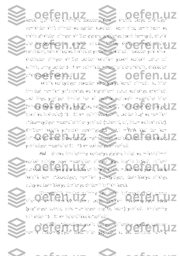 kerak.   Qurilishda   ko‘pincha   taxtadan,   shox   -   shabba   ustiga   to‘shalgan
qami sh dan   shift   qilinadi   va   tagidan   suvaladi.   Beton   plita,   temir   beton   va
pishiq g‘ishtdan qilingan shiftlar gigiena talablariga javob bermaydi, chunki
ular   kondensata   bilan   qori sh ib   qoladi.   Bunday   shiftlar   mineral   tolalar,
penobeton, penosilikat va boshqalar yordamida isitiladi. Taxtadan yoki shox-
shabbadan   qilingan   shiftlar   ustidan   issiqlikni   yaxshi   saqlashi   uchun   tol
solinib, uning ustidan 5 - 6 sm qalinlikda mineral tolalar to‘shalib, chekkalari
to‘sinlarga mahkamlanad i .
Issi q lik   saqlaydigan   qavatdan   ventilyasiya   kanali   qilinadi.   Bu   bilan
binodagi   namlikni   yo‘ q otishga   va   is i tgichlarni   quruq   saqlashga   erishiladi.
Usti   birga   yopilgan   binolar   har   xil   issiqlik   saqlovchi   materiallar   bilan
(mineral paxta, keramzit, penoplast, penopolistirol, fibrolit,   q amish, bosilgan
poxol va bosh q alar) 15   -   20 sm qalinlikda solinib, ustidan bug‘ va namlik n i
o‘tkazmaydigan materiallar bilan  yo piladi (ruberoid, tol, bitum va bosh q alar).
Shiftlarni   issiqlik   yo‘qotish   qarshiligi   2,5   -   3,0   m 2
/c°/s   kkal   dan   kam
bo‘lmasligi   kerak.   Devorlarni   yomg‘ir- q ordan   s aqlash   uchun   tom   ustidan
yopiladigan materiallar 20  -  45 sm tashqariga chiqariladi.
Pol   -   ch orva   binolarining   s anitariya-gigiena   holati   va   mikroiqlimni
saqlash   pol n ing   q aysi   materialdan   qilinganligiga   bog‘liq   bo‘ladi.   Pollarni
qurishda   sanitariya-gigiena   talablari   bo‘yicha   juda   mustahkam,   yaxlit,   tekis,
issiqlik   kam   o‘tkazadigan ,   namlikni   yu t maydigan,   dezinfeksiya   qilishga
q ulay va dezinfeksiya dorilariga chidamli bo‘lishi kerak.
Chorvachilik   binolari   polining   osti   bo‘sh   bo‘lmaydi,   balki   tu p ro q
bilan   to‘ldirilib   bosiladi.   Tuproq   ustiga   namlikni   o‘tkazmaydigan   qavat
(yo g‘ langan   tuproq,   qora   mumlangan   qog‘oz ,   beton)   yopiladi.   Binolar n ing
poli erdan 15  -  20 sm balandlikka ko‘tariladi.
Namlikni   o‘tkazadigan   yaxlit   qilingan   pollarning   tagidagi   tuproqni
namlik   o‘tkazmaydigan   qavat   bilan   yopiladi.   Bu   esa   tuproqqa   namlik, 