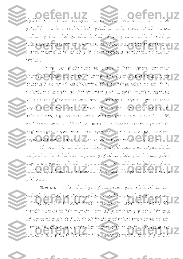 siydikni   shimilishidan   saqla y di.   Tuproq   orqali   issiqlikning   12   -   20   % i
yo‘qolishi   mumkin.   Issi q likni   ko‘p   yutadigan   pollar   sovuq   bo‘ladi.   Bu   esa
mollarning   shamollashiga   sabab   bo‘ladi.   Shuning   uchun   pollarni   isitishga
juda katta ahamiyat beriladi. Bu ma q sadda shlak, taxta, ichi bo‘sh g‘ishtlar va
boshqa   materiallar   ishlatiladi   yoki   elektr   energiyasi   yordamida   pol   tagidan
isitiladi.
Polning   us t i   g‘adir-budir   va   elastik   bo‘lishi   gigiena   tomondan
ahamiyatli.   Q attiq   pollar   hayvonlarning   oyok   tuyoqlariga   ta’sir   qiladi,   tez
charchaydi   va   har   xil   kasalliklarning   kelib   chiqishiga   sabab   bo‘ladi.   Silliq
pollarda   mollar   toyib   oyog‘ini   sindirishi   yoki   lat   eyishi   mumkin.   Ayniqsa,
silliq pollar bo‘g‘oz mollar uchun xavfli.   Tekis va sal qiya qilingan pollardan
suyuqliklar   kanalizatsiya   ariqchasiga   qarab   yaxshi   oqadi.   Polning   qiyaligi
ko‘p   bo‘lmay,   sigir   va   otlar   uchun   sa q lanadigan   binolar   uchun   1   -   1,5°,
cho‘ch q alar uchun 2   -   4° bo‘lishi kerak. Polni haddan tashqari qiya bo‘lishi
bog‘lanadigan   hayvonlarda   orqa   oyoqlarga   og‘irlik   tushiradi,   ur g‘ ochi
hayvonlarda esa bachadon, qin tushishi va bola tashlash hollari yuz beradi.
Chorvachilik   fermalarida   molxona,   cho‘chqaxona   va   q o‘yxonalarda
panjarali   pollar   ishlatil adi .   Panjaralar   yog‘ochdan,   beton,   temir-beton   yokni
qu y ma   cho‘yandan   qilin adi .   Panjara   pollarni   o‘rnatishda   sanitariya-gigiena
talablariga javob berishi, oson tozalanishi va dezinfeksiya qilinishini hisobga
olish zarur.
Tom   usti   -   m olxonalarni   yomg‘irdan ,   sovib   yoki   isib   ketishdan   tom
saqlaydi. Tom usti suv o‘tkazmaydigan, mustahkam, engil, yon g‘ inga xavfli
bo‘lmaydigan   bo‘lishi   zarur.   Shakli   jihatdan   tom   ustlari   bir   nishabli,   ikki
nishabli va teki s   bo‘lishi mumkin. Tom usti yopqichlari yog‘och to‘sinlarga
urilgan taxtalarga berkitiladi. Shakli jihatidan to‘sinlar osma va qiya bo‘ladi.
Osma to‘siqlar taxta yoki temir   -   betondan qilinishi mumkin .  Tom usti asosan
tunuka, qora qog‘oz, shifer, somon li  loy va sintetik materiallar bilan yopiladi. 