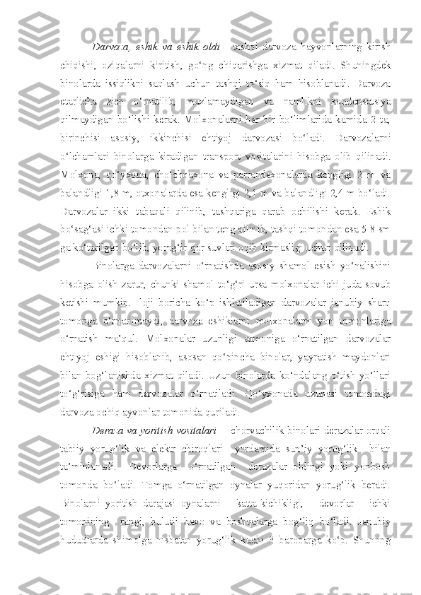 Darvoza,   eshik   va   eshik   oldi   -   t ashqi   darvoza   hayvonlarning   kirish
chiqishi,   oziqalarni   kiritish ,   go‘ng   chiqarishga   xizmat   qiladi .   Shuni n gdek
binolarda   issiqlikni   saqlash   uchun   tashqi   to‘siq   ham   hisoblanadi.   Darvoza
etarlicha   zich   o‘rnatilib,   muzlamaydigan   va   namlikni   kondensatsiya
qilmaydiga n   bo‘lishi   kerak.   Molxonalarni   har   bir   bo‘limlarida   kamida   2   ta,
birinchisi   asosiy,   ikkinchisi   ehtiyoj   darvozasi   bo‘ladi.   Darvozalar ni
o‘lchamlar i   binolarga   kiradigan   transport   vositalarini   h isobga   olib   qilinadi.
Molxona,   qo‘yxona,   cho‘chqaxona   va   parrandaxonalarda   kengligi   2   m   va
balandligi 1,8 m, otxo n alarda esa kengligi 2,1 m va balandligi 2,4 m bo‘ladi.
Darvozalar   ikki   tabaqali   qilinib,   tashqariga   qarab   ochilishi   kerak.   Eshik
bo‘sag‘asi ichki tomondan pol bilan teng qilinib, tashqi tomondan esa 5-8 sm
ga ko‘tarilgan bo‘lib, yomg‘ir-qor suvlari oqib kirmasligi uchun qilinadi.
Binolarga   darvozalarni   o‘rnatishda   asosiy   shamol   esish   yo‘nalishini
hisobga   olish   zarur,   chunki   shamol   to‘g‘ri   ursa   molxonalar   ichi   juda   sovub
ketishi   mumkin.   Iloji   boricha   ko‘p   ishlatiladigan   darvozalar   janubiy   sharq
tomonga   o‘rnatilmaydi,   darvoza   eshiklarni   molxonalarni   yon   tomonlariga
o‘rnatish   ma’qul.   Molxonalar   uzunligi   tomoniga   o‘rnatilgan   darvozalar
ehtiyoj   eshigi   hisoblanib,   asosan   qo‘pincha   binolar,   yayratish   maydonlari
bilan   bog‘lanishda   xizmat   qiladi.   Uzun   binolarda   ko‘ndalang   o‘tish   yo‘llari
to‘g‘risiga   ham   darvozalar   o‘rnatiladi.   Qo‘yxonada   uzunasi   tomondagi
darvoza ochiq ayvonlar tomonida quriladi.
Deraza va yoritish vositalari   -   chorvachilik binolari derazalar orqali
tabiiy   yorug‘lik   va   elektr   chiroqlari     yordamida   sun’iy   yorug‘lik     bilan
ta’minlanadi.     Devorlarga     o‘rnatilgan     derazalar   oldingi   yoki   yonbosh
tomonda   bo‘ladi.   Tomga   o‘rnatilgan   oynalar   yuqoridan   yorug‘lik   beradi.
Binolarni   yoritish   darajasi   oynalarni       katta-kichikligi,       devorlar       ichki
tomonining     rangi,   bulutli   havo   va   boshqalarga   bog‘liq   bo‘ladi.   Janubiy
hududlarda   shimolga   nisbatan   yorug‘lik   kuchi   3   barobarga   ko‘p.   Shunnng 