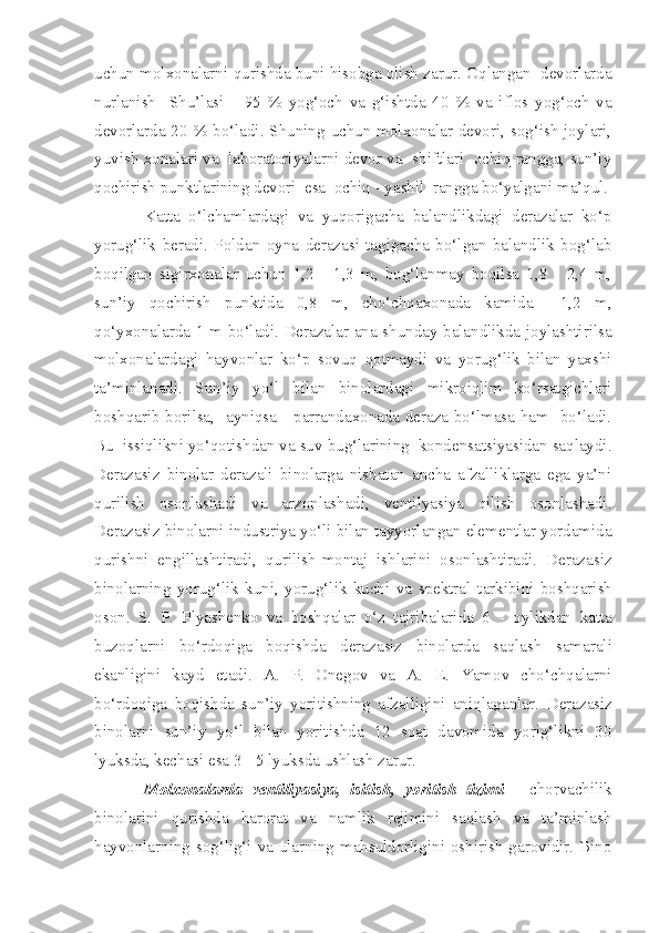 uchun molxonalarni qurishda buni hisobga olish zarur. Oqlangan  devorlarda
nurlanish     Shu’lasi       95   %   yog‘och   va   g‘ishtda   40   %   va   iflos   yog‘och   va
devorlarda 20   % bo‘ladi. Shuning uchun molxonalar devori, sog‘ish  joylari,
yuvish xonalari va  laboratoriyalarni devor va  shiftlari  ochiq rangga, sun’iy
qochirish punktlarining devori  esa  ochiq - yashil  rangga bo‘yalgani ma’qul.
Katta   o‘lchamlardagi   va   yuqorigacha   balandlikdagi   derazalar   ko‘p
yorug‘lik   beradi.   Poldan   oyna   derazasi   tagigacha   bo‘lgan   balandlik   bog‘lab
boqilgan   sigirxonalar   uchun   1,2   -   1,3   m,   bog‘lanmay   boqilsa   1,8   -   2,4   m,
sun’iy   qochirish   punktida   0,8   m,   cho‘chqaxonada   kamida     1,2   m,
qo‘yxonalarda 1 m bo‘ladi. Derazalar ana shunday balandlikda joylashtirilsa
molxonalardagi   hayvonlar   ko‘p   sovuq   qotmaydi   va   yorug‘lik   bilan   yaxshi
ta’minlanadi.   Sun’iy   yo‘l   bilan   binolardagi   mikroiqlim   ko‘rsatgichlari
boshqarib borilsa,   ayniqsa     parrandaxonada deraza bo‘lmasa ham   bo‘ladi.
Bu  issiqlikni yo‘qotishdan va suv bug‘larining  kondensatsiyasidan saqlaydi.
Derazasiz   binolar   derazali   binolarga   nisbatan   ancha   afzalliklarga   ega   ya’ni
qurilish   osonlashadi   va   arzonlashadi,   ventilyasiya   qilish   osonlashadi.
Derazasiz binolarni industriya yo‘li bilan tayyorlangan elementlar yordamida
qurishni   engillashtiradi,   qurilish-montaj   ishlarini   osonlashtiradi.   Deraza siz
binolarning   yorug‘lik   kuni,   yorug‘lik   kuchi   va   spektral   t arkibini   boshqa ri sh
oson.   S.   P .   Plyashenko   va   bosh q alar   o‘z   tajribalarida   6   -   oylikdan   katta
buzoqlarni   bo‘rdoqiga   boqishda   deraza siz   binolarda   sa q lash   samarali
ekanligini   kayd   etadi.   A.   P.   Onegov   va   A.   E .   Yamov   cho‘chqalarni
bo‘rdoqiga   boqishda   sun’iy   yoritishning   afzalligini   aniqlaganlar.   Deraza siz
binolarni   sun’iy   y o‘l   bilan   yoritishda   12   soat   davomida   yorig‘likni   30
lyuksda, kechasi esa 3  -  5 lyuksda ushlash zarur.
Molxonalarda   ventiliyasiya,   isitish,   yoritish   tizimi   -   c horvachilik
binolarini   qurishda   harorat   va   namlik   rejimini   saqlash   va   ta’minlash
hayvonlarning sog‘lig‘i va ularning mahsuldorligini oshirish garovidir. Bino 