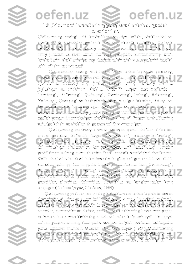   
1.3  Qizilqum cho’li lanshaftlarining geologik shakillanishi va unga ta’sir
etuvchi omillar.
Qizilqumning   hozirgi   arid   lanshaftlarni   vujudga   kelishi,   shakllanishi   va
rivojlanishida   hududning   geologik   tuzulishi,   tektonik   strukturasi,   litologik
tarkibi   va   relyef   shakllari   asosiy   indekatorlar   vazifasini   bajaradi.   Bu   fikrni
ilmiy   jihatdan   asoslash   uchun   har   qaysi   geografik   komponentning   cho’l
lanshaftlarini shakllanishiga qay darajada ta’sir etish xususiyatlarini batafsil
tahlil qilishni taqozo etadi. 
          Qizilqumning   hozirgi   arid   lanshaftlarini   tarkib   topishida   poleozoy,
mezozoy   va   kaynozoyning   kristall   va   cho’kindi   jinslari   faol   ishtirok   etadi.
Qizilqumda   poleozoy   tog’   jinslari   asosan   uning   markaziy   qismida
joylashgan   va   orolsimon   shaklda   ko’tarilib   turgan   past   tog’larda   –
Tomditog’,   Bo’kantog’,   Quljuqtog’,   Ovminzatog’,   Beltog’,   Aristontog’,
Yetimtog’,   Qozoqtog’   va   boshqalarda   keng   tarqalgan   Masalan,   Beltog’   va
Ovminzatog’da   ko’p   uchraydigan   kristalli   slanes,   ohaktosh,   amfibolit   va
kvarsitlardan iborat kembriy yotqiziqlari, yoki Tomditog’da keng maydonni
egallab yotgan dolomitlashgan ohaktoshlar xilma-xil litogen lanshaftlarning
vujudga kelishi va shakllanishiga asos bo’lib xizmat qilgan.
          Qizilqumning   markaziy   qismida   bepoyon   qumli   cho’llar   o’rtasidan
orollar   shaklida   ko’tarilib   turgan   Ovminzatog’,   Beltog’,   Bo’kantog’,
Quljuqtog’   kabi   poleozoy   past   tog’larida   dolomitlar,   kvarsitlar,
dolomitlashgan   ohaktoshlar,   konglomeratlar,   turli   kattalikdagi   donador
yashilsimon   kulrang  qumtoshlardan  iborat  ordovik  yotqiziqlari  rivojlangan.
Kelib   chiqishi   silur   davri   bilan   bevosita   bog’liq   bo’lgan   argilitli   va   sillitli
slaneslar,   qalinligi   600   m   gacha   boradigan   qumtoshlar   ham   Ovminzatog’,
Beltog’,   Bo’kantog’,   Tomditog’   va   Quljuqtog’larda   ko’p   uchraydi.   Silur
yotqiziqlari   orasida   yupqa   qatlam   shaklida   ohaktoshlar,   chig’anoqlar,
gravelitlar,   alevritlar,   dolomitlar,   qumtoshlar   va   kanglomeratlar   keng
tarqalgan ( To’raxo’jayev, G’ofurov, 1986).
         Qizilqumning past tog’lari geologik strukturasini tarkib topishida devon
davrining quyi, o’rta va yuqori bo’limlariga oid xilma-xil yotqiziqlar ishtirok
etadi.   Devon   yotqiziqlari   tarkibida   marmarlashgan   ohaktoshlar,   dolomitlar,
slaneslar, qumtoshlar  va diabaz, porfirit, ohaktoshlarning linzasimon yupqa
qatlamlari   bilan   murakkablashgan   turli   xil   tuflar   ko’p   uchraydi.   Har   qaysi
bo’lim   yotqiziqlarining   stratigrafik   kesmasi   bo’ylab   ikkitadan   uchtagacha
yarus   uchratish   mumkin.   Masalan,   P.N.Podkopayev   (1964)   Muruntovning
quyi   devon   yotqiziqlari   stratigrafiyasini   o’rganib,   uning   tarkibida   to’rtta
kichik   yarus   ajratgan:1)   qumtoshlar   va   slaneslar   svitasi,   2)   qalinligi   200   m 