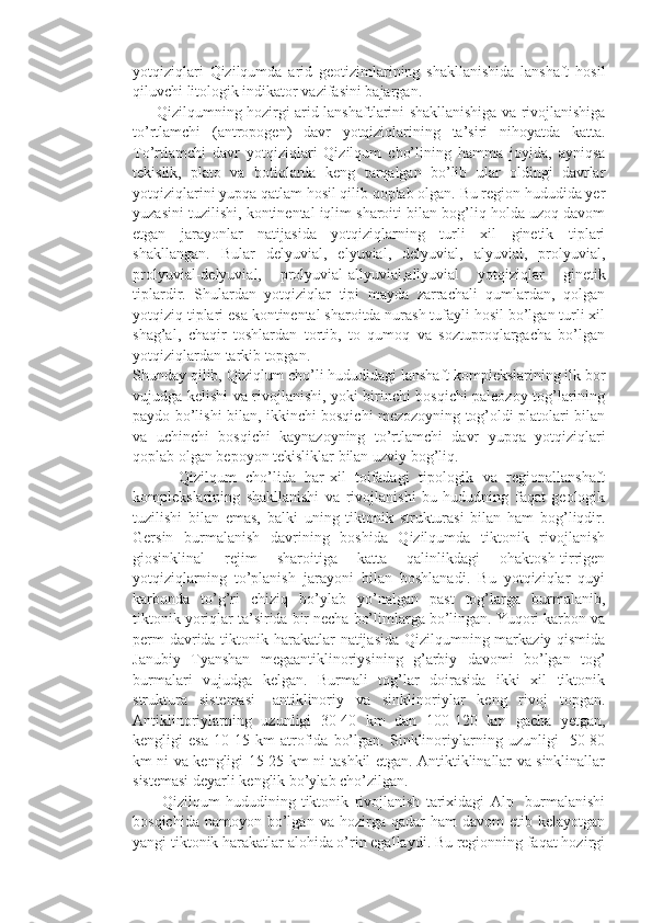 yotqiziqlari   Qizilqumda   arid   geotizimlarining   shakllanishida   lanshaft   hosil
qiluvchi litologik indikator vazifasini bajargan. 
         Qizilqumning hozirgi arid lanshaftlarini shakllanishiga va rivojlanishiga
to’rtlamchi   (antropogen)   davr   yotqiziqlarining   ta’siri   nihoyatda   katta.
To’rtlamchi   davr   yotqiziqlari   Qizilqum   cho’lining   hamma   joyida,   ayniqsa
tekislik,   plato   va   botiqlarda   keng   tarqalgan   bo’lib   ular   oldingi   davrlar
yotqiziqlarini yupqa qatlam hosil qilib qoplab olgan. Bu region hududida yer
yuzasini tuzilishi, kontinental iqlim sharoiti bilan bog’liq holda uzoq davom
etgan   jarayonlar   natijasida   yotqiziqlarning   turli   xil   ginetik   tiplari
shakllangan.   Bular   delyuvial,   elyuvial,   delyuvial,   alyuvial,   prolyuvial,
prolyuvial-delyuvial,   prolyuvial-allyuvial,allyuvial   yotqiziqlar   ginetik
tiplardir.   Shulardan   yotqiziqlar   tipi   mayda   zarrachali   qumlardan,   qolgan
yotqiziq tiplari esa kontinental sharoitda nurash tufayli hosil bo’lgan turli xil
shag’al,   chaqir   toshlardan   tortib,   to   qumoq   va   soztuproqlargacha   bo’lgan
yotqiziqlardan tarkib topgan. 
Shunday qilib, Qiziqlum cho’li hududidagi lanshaft komplekslarining ilk bor
vujudga kelishi va rivojlanishi, yoki birinchi bosqichi paleozoy tog’larining
paydo bo’lishi bilan, ikkinchi bosqichi mezozoyning tog’oldi platolari bilan
va   uchinchi   bosqichi   kaynazoyning   to’rtlamchi   davr   yupqa   yotqiziqlari
qoplab olgan bepoyon tekisliklar bilan uzviy bog’liq.
          Qizilqum   cho’lida   har-xil   toifadagi   tipologik   va   regionallanshaft
komplekslarining   shakllanishi   va   rivojlanishi   bu   hududning   faqat   geologik
tuzilishi   bilan   emas,   balki   uning   tiktonik   strukturasi   bilan   ham   bog’liqdir.
Gersin   burmalanish   davrining   boshida   Qizilqumda   tiktonik   rivojlanish
giosinklinal   rejim   sharoitiga   katta   qalinlikdagi   ohaktosh-tirrigen
yotqiziqlarning   to’planish   jarayoni   bilan   boshlanadi.   Bu   yotqiziqlar   quyi
karbonda   to’g’ri   chiziq   bo’ylab   yo’nalgan   past   tog’larga   burmalanib,
tiktonik yoriqlar ta’sirida bir necha bo’limlarga bo’lingan. Yuqori karbon va
perm  davrida tiktonik harakatlar natijasida Qizilqumning markaziy qismida
Janubiy   Tyanshan   megaantiklinoriysining   g’arbiy   davomi   bo’lgan   tog’
burmalari   vujudga   kelgan.   Burmali   tog’lar   doirasida   ikki   xil   tiktonik
struktura   sistemasi-   antiklinoriy   va   sinklinoriylar   keng   rivoj   topgan.
Antiklinoriylarning   uzunligi   30-40   km   dan   100-120   km   gacha   yetgan,
kengligi   esa   10-15   km   atrofida   bo’lgan.   Sinklinoriylarning   uzunligi     50-80
km ni va kengligi 15-25 km ni tashkil etgan. Antiktiklinallar va sinklinallar
sistemasi deyarli kenglik bo’ylab cho’zilgan. 
          Qizilqum   hududining   tiktonik   rivojlanish   tarixidagi   Alp     burmalanishi
bosqichida  namoyon   bo’lgan  va  hozirga  qadar  ham  davom  etib  kelayotgan
yangi tiktonik harakatlar alohida o’rin egallaydi. Bu regionning faqat hozirgi 