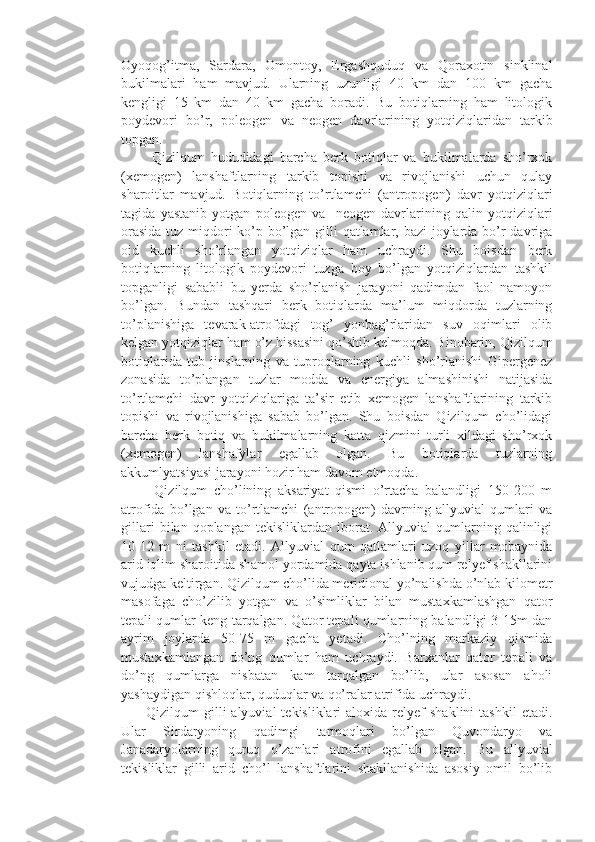 Oyoqog’itma,   Sardara,   Omontoy,   Ergashquduq   va   Qoraxotin   sinklinal
bukilmalari   ham   mavjud.   Ularning   uzunligi   40   km   dan   100   km   gacha
kengligi   15   km   dan   40   km   gacha   boradi.   Bu   botiqlarning   ham   litologik
poydevori   bo’r,   poleogen   va   neogen   davrlarining   yotqiziqlaridan   tarkib
topgan. 
          Qizilqum   hududidagi   barcha   berk   botiqlar   va   bukilmalarda   sho’rxok
(xemogen)   lanshaftlarning   tarkib   topishi   va   rivojlanishi   uchun   qulay
sharoitlar   mavjud.   Botiqlarning   to’rtlamchi   (antropogen)   davr   yotqiziqlari
tagida   yastanib   yotgan   poleogen   va     neogen   davrlarining   qalin   yotqiziqlari
orasida  tuz miqdori ko’p bo’lgan gilli  qatlamlar, bazi  joylarda bo’r  davriga
oid   kuchli   sho’rlangan   yotqiziqlar   ham   uchraydi.   Shu   boisdan   berk
botiqlarning   litologik   poydevori   tuzga   boy   bo’lgan   yotqiziqlardan   tashkil
topganligi   sababli   bu   yerda   sho’rlanish   jarayoni   qadimdan   faol   namoyon
bo’lgan.   Bundan   tashqari   berk   botiqlarda   ma’lum   miqdorda   tuzlarning
to’planishiga   tevarak-atrofdagi   tog’   yonbag’rlaridan   suv   oqimlari   olib
kelgan yotqiziqlar ham o’z hissasini qo’shib kelmoqda. Binobarin, Qizilqum
botiqlarida   tub   jinslarning   va   tuproqlarning   kuchli   sho’rlanishi   Gipergenez
zonasida   to’plangan   tuzlar   modda   va   energiya   almashinishi   natijasida
to’rtlamchi   davr   yotqiziqlariga   ta’sir   etib   xemogen   lanshaftlarining   tarkib
topishi   va   rivojlanishiga   sabab   bo’lgan.   Shu   boisdan   Qizilqum   cho’lidagi
barcha   berk   botiq   va   bukilmalarning   katta   qizmini   turli   xildagi   sho’rxok
(xemogen)   lanshafylar   egallab   olgan.   Bu   botiqlarda   tuzlarning
akkumlyatsiyasi jarayoni hozir ham davom etmoqda.
          Qizilqum   cho’lining   aksariyat   qismi   o’rtacha   balandligi   150-200   m
atrofida   bo’lgan   va   to’rtlamchi   (antropogen)   davrning   allyuvial   qumlari   va
gillari   bilan  qoplangan   tekisliklardan   iborat.   Allyuvial   qumlarning  qalinligi
10-12   m   ni   tashkil   etadi.   Allyuvial   qum   qatlamlari   uzoq   yillar   mobaynida
arid iqlim sharoitida shamol yordamida qayta ishlanib qum relyef shakllarini
vujudga keltirgan. Qizilqum cho’lida meridional yo’nalishda o’nlab kilometr
masofaga   cho’zilib   yotgan   va   o’simliklar   bilan   mustaxkamlashgan   qator
tepali qumlar keng tarqalgan. Qator tepali qumlarning balandligi 3-15m dan
ayrim   joylarda   50-75   m   gacha   yetadi.   Cho’lning   markaziy   qismida
mustaxkamlangan   do’ng   qumlar   ham   uchraydi.   Barxanlar   qator   tepali   va
do’ng   qumlarga   nisbatan   kam   tarqalgan   bo’lib,   ular   asosan   aholi
yashaydigan qishloqlar, quduqlar va qo’ralar atrifida uchraydi. 
          Qizilqum   gilli  alyuvial  tekisliklari  aloxida   relyef   shaklini  tashkil   etadi.
Ular   Sirdaryoning   qadimgi   tarmoqlari   bo’lgan   Quvondaryo   va
Janadaryolarning   quruq   o’zanlari   atrofini   egallab   olgan.   Bu   allyuvial
tekisliklar   gilli   arid   cho’l   lanshaftlarini   shakllanishida   asosiy   omil   bo’lib 