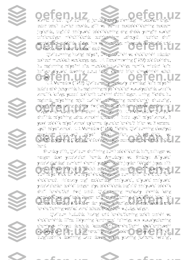 xizmat   qiladi.   Qizilqumning   janubi-sharqiy   qismidagi   mustaxkamlangan
qator   tepali   qumlar   orasida,   gilli   va   qumoq   pasttekisliklarning   pastqam
joylarida,   tog’oldi   prolyuvial   tekisliklarning   eng   chekk   yomg’ir   suvlari
to’planadigan   nishabliklarida   taqirlar   ham   uchraydi.   Taqirlar   cho’l
geotizimlari   tarkibida   o’ziga   hos   va   biotalarga   nihoyatda   kambag’al   arid
lanshaft komplekslarini tashkil etadi.
          Qizilqumning   hozirgi   relyefi,   uning   tuzulishi   va   shakllanishi   odatdan
tashqari murakkab xarakterga ega. I.P. Gerasimovning (1937) takidlashicha,
bu   regionning   relyefini   o’ta   murakkab   tuzulishiga   namlik   miqdori   ko’p
bo’lgan   plyuvial   davrning   quruq   iqlim   sharoiti   bilan   almashinishi   sabab
bo’lgan.
          E.D.Mamedov   (1963)   Qizilqumning   markaziy   qismidagi   ko’p   relyefni
tadqiq etish jarayonida bu regionning relyef shakllari xususiyatlarida uzoqlik
zonallik   ko’zga   yaqqol   tashlanib   turishini   e’tirof   etgan.   Uning   fikricha   bu
regionda   relyefning   rejali   tuzilishi,   qumlarning   parchalanish   chuqurligi,
relyef   tipi   va   uning   tadrijiy   rivojlanishida   g’arbdan   sharqqa   qarab   zonal
o’zgarishlar   kuzatiladi.   Shularni   e’tiborga   olib   E.D.Mamaedov   Qizilqum
cho’lida   relyefning   uchta   zonasini   ajratadi:   1   botiq   uyali   relyef   zonasi,   2
yassi   tekislik   relyef   zonasi   aylanma   dyunalar   lanshafti   bilan   va   3   sertepa-
uyali   relyef   zonasi.   E.D.Mamedov   (1963)   fikricha   Qizilqumning   aksariyat
maydoni   botiq-uyali   relyef   shakli   bilan,   L.N.Babushkin   va
N.A.Kogaylarning (1964) ta’kidlashicha uyali-qator tepali qum shakli bilan
band. 
     Shunday qilib, Qizilqum cho’lining qumli tekisliklarida bo’r, poliogen va
neogen   davr   yotqiziqlari   hamda   Amudaryo   va   Sirdaryo   Allyuvial
yotqiziqlaridagi   qumlarni   shamol   yordamida  bir  joydan  ikkinchi  joyga  olib
borib   to’plashi   natijasida   dastlab   qator   tepali,   qator   tepali-do’ng   va   barxan
qum relyef shakllari shu relyef shakllariga mos qumli cho’l lanshaftlari ham
shakllanadi.   Poleozoy   tog’   etaklaridagi   prolyuvial,   allyuvial-prolyuvial
yotqiziqlardan   tashkil   topgan   qiya   tekisliklarda   tog’oldi   prolyuvial   tekislik
cho’l   lanshaftlari   rivoj   topdi.   Qizilqumning   markaziy   qismida   keng
tarqalgan   past   tog’larda   litogen   arid   lanshaftlarning   shakllanishi   bilan   bir
qatorda balandligi  800-900 m dan yuqori  ko’tarilgan tog’  tepaliklarida arid
lanshaftlarning vertikal zonal tabaqalanishi ham vujudga kelgan.
          Qizilqum   hududida   hozirgi   arid   lanshaftlarning   tarkib   topishi   va
shakllanishida   O’rta   Osiyoning   kontinental   iqlimiga   xos   xususiyatlarning
ahamiyati   nihoyat   darajada   katta.   Arid   lanshaftlarini   shakllantiruvchi
xususiyatlar   iqlim   kontinentalligining   keskin   namoyon   bo’lishi,
qurg’oqchilik   davrining   uzoq   davom   etishi,   yozning   jazirama   issiqligi, 