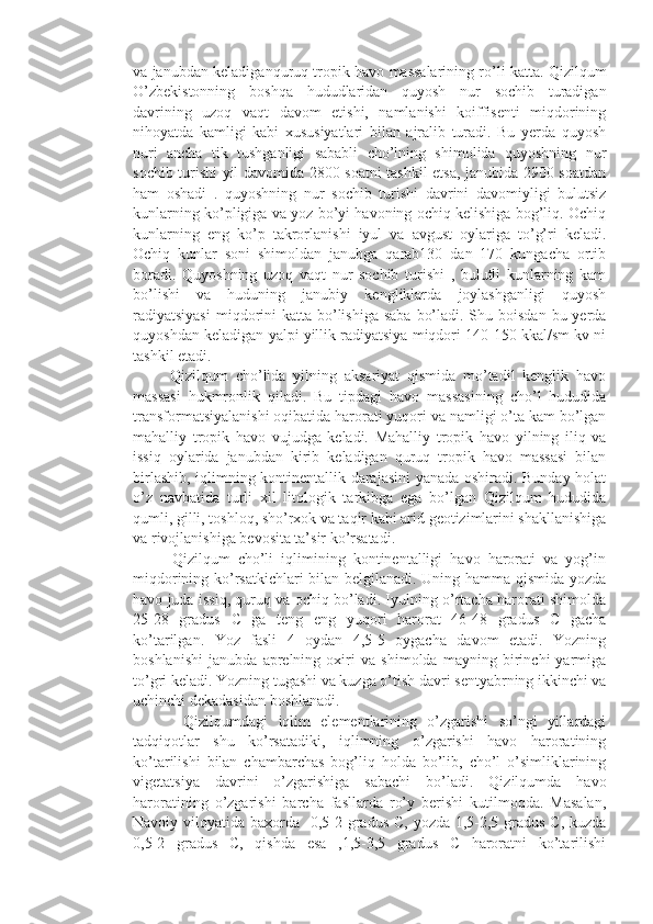 va janubdan keladiganquruq tropik havo massalarining ro’li katta. Qizilqum
O’zbekistonning   boshqa   hududlaridan   quyosh   nur   sochib   turadigan
davrining   uzoq   vaqt   davom   etishi,   namlanishi   koiffisenti   miqdorining
nihoyatda   kamligi   kabi   xususiyatlari   bilan   ajralib   turadi.   Bu   yerda   quyosh
nuri   ancha   tik   tushganligi   sababli   cho’lning   shimolida   quyoshning   nur
sochib turishi yil davomida 2800 soatni tashkil etsa, janubida 2900 soatdan
ham   oshadi   .   quyoshning   nur   sochib   turishi   davrini   davomiyligi   bulutsiz
kunlarning ko’pligiga va yoz bo’yi havoning ochiq kelishiga bog’liq. Ochiq
kunlarning   eng   ko’p   takrorlanishi   iyul   va   avgust   oylariga   to’g’ri   keladi.
Ochiq   kunlar   soni   shimoldan   janubga   qarab130   dan   170   kungacha   ortib
boradi.   Quyoshning   uzoq   vaqt   nur   sochib   turishi   ,   bulutli   kunlarning   kam
bo’lishi   va   huduning   janubiy   kengliklarda   joylashganligi   quyosh
radiyatsiyasi  miqdorini  katta bo’lishiga  saba  bo’ladi. Shu boisdan  bu yerda
quyoshdan keladigan yalpi yillik radiyatsiya miqdori 140-150 kkal/sm kv ni
tashkil etadi. 
          Qizilqum   cho’lida   yilning   aksariyat   qismida   mo’tadil   kenglik   havo
massasi   hukmronlik   qiladi.   Bu   tipdagi   havo   massasining   cho’l   hududida
transformatsiyalanishi oqibatida harorati yuqori va namligi o’ta kam bo’lgan
mahalliy   tropik   havo   vujudga   keladi.   Mahalliy   tropik   havo   yilning   iliq   va
issiq   oylarida   janubdan   kirib   keladigan   quruq   tropik   havo   massasi   bilan
birlashib, iqlimning kontinentallik darajasini  yanada oshiradi. Bunday holat
o’z   navbatida   turli   xil   litologik   tarkibga   ega   bo’lgan   Qizilqum   hududida
qumli, gilli, toshloq, sho’rxok va taqir kabi arid geotizimlarini shakllanishiga
va rivojlanishiga bevosita ta’sir ko’rsatadi. 
          Qizilqum   cho’li   iqlimining   kontinentalligi   havo   harorati   va   yog’in
miqdorining ko’rsatkichlari bilan belgilanadi. Uning hamma qismida yozda
havo juda issiq, quruq va ochiq bo’ladi. Iyulning o’rtacha harorati shimolda
25-28   gradus   C   ga   teng   eng   yuqori   harorat   46-48   gradus   C   gacha
ko’tarilgan.   Yoz   fasli   4   oydan   4,5-5   oygacha   davom   etadi.   Yozning
boshlanishi   janubda   aprelning   oxiri   va   shimolda   mayning   birinchi   yarmiga
to’gri keladi. Yozning tugashi va kuzga o’tish davri sentyabrning ikkinchi va
uchinchi dekadasidan boshlanadi. 
          Qizilqumdagi   iqlim   elementlarining   o’zgarishi   so’ngi   yillardagi
tadqiqotlar   shu   ko’rsatadiki,   iqlimning   o’zgarishi   havo   haroratining
ko’tarilishi   bilan   chambarchas   bog’liq   holda   bo’lib,   cho’l   o’simliklarining
vigetatsiya   davrini   o’zgarishiga   sabachi   bo’ladi.   Qizilqumda   havo
haroratining   o’zgarishi   barcha   fasllarda   ro’y   berishi   kutilmoqda.   Masalan,
Navoiy viloyatida baxorda   0,5-2 gradus C, yozda 1,5-2,5 gradus C, kuzda
0,5-2   gradus   C,   qishda   esa   ,1,5-3,5   gradus   C   haroratni   ko’tarilishi 