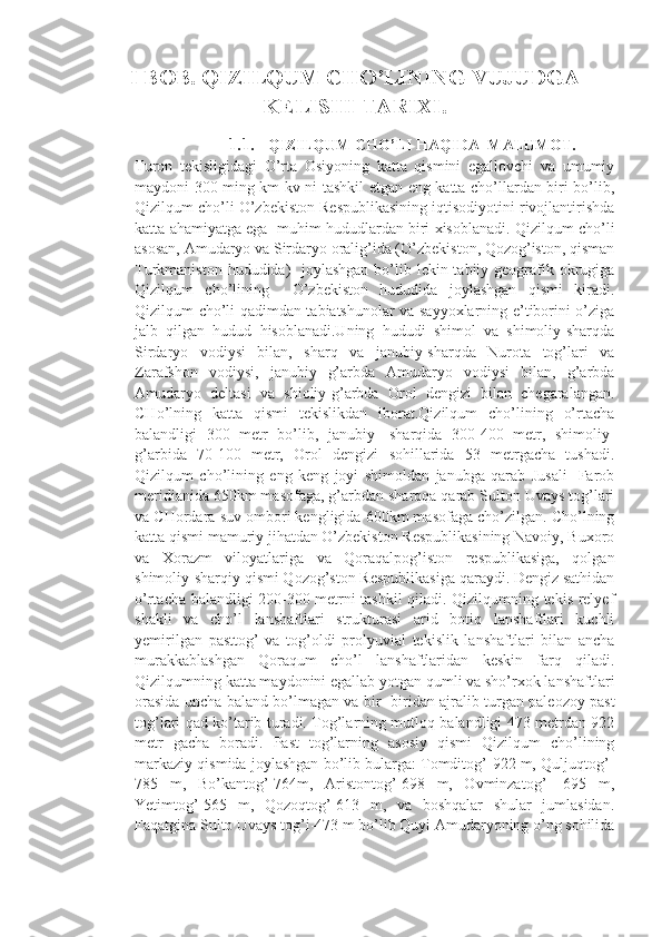 I BOB. QIZILQUM CHO’LINING VUJUDGA
KELISHI TARIXI.
1.1. QIZILQUM CHO’LI HAQIDA  MALUMOT.
Turon   tekisligidagi   O’rta   Osiyoning   katta   qismini   egallovchi   va   umumiy
maydoni 300 ming km kv ni tashkil etgan eng katta cho’llardan biri bo’lib,
Qizilqum cho’li O’zbekiston Respublikasining iqtisodiyotini rivojlantirishda
katta ahamiyatga ega  muhim hududlardan biri xisoblanadi. Qizilqum cho’li
asosan, Amudaryo va Sirdaryo oralig’ida (O’zbekiston, Qozog’iston, qisman
Turkmaniston hududida)    joylashgan  bo’lib lekin tabiiy geografik okrugiga
Qizilqum   cho’lining     O’zbekiston   hududida   joylashgan   qismi   kiradi.
Qizilqum cho’li qadimdan tabiatshunolar va sayyoxlarning e’tiborini o’ziga
jalb   qilgan   hudud   hisoblanadi.Uning   hududi   shimol   va   shimoliy-sharqda
Sirdaryo   vodiysi   bilan,   sharq   va   janubiy-sharqda   Nurota   tog’lari   va
Zarafshon   vodiysi,   janubiy   g’arbda   Amudaryo   vodiysi   bilan,   g’arbda
Amudaryo   deltasi   va   shioliy-g’arbda   Orol   dengizi   bilan   chegaralangan.
CHo’lning   katta   qismi   tekislikdan   iborat.Qizilqum   cho’lining   o’rtacha
balandligi   300   metr   bo’lib,   janubiy-   sharqida   300-400   metr,   shimoliy-
g’arbida   70-100   metr,   Orol   dengizi   sohillarida   53   metrgacha   tushadi.
Qizilqum   cho’lining   eng   keng   joyi   shimoldan   janubga   qarab   Jusali-   Farob
meridianida 650km masofaga, g’arbdan sharqqa qarab Sulton Uvays tog’lari
va CHordara suv ombori kengligida 600km masofaga cho’zilgan. Cho’lning
katta qismi mamuriy jihatdan O’zbekiston Respublikasining Navoiy, Buxoro
va   Xorazm   viloyatlariga   va   Qoraqalpog’iston   respublikasiga,   qolgan
shimoliy-sharqiy qismi Qozog’ston Respublikasiga qaraydi. Dengiz sathidan
o’rtacha balandligi 200-300 metrni tashkil qiladi. Qizilqumning tekis relyef
shakli   va   cho’l   lanshaftlari   strukturasi   arid   botiq   lanshaftlari   kuchli
yemirilgan   pasttog’   va   tog’oldi   prolyuvial   tekislik   lanshaftlari   bilan   ancha
murakkablashgan   Qoraqum   cho’l   lanshaftlaridan   keskin   farq   qiladi.
Qizilqumning katta maydonini egallab yotgan qumli va sho’rxok lanshaftlari
orasida uncha baland bo’lmagan va bir- biridan ajralib turgan paleozoy past
tog’lari qad ko’tarib turadi. Tog’larning mutloq balandligi 473 metrdan 922
metr   gacha   boradi.   Past   tog’larning   asosiy   qismi   Qizilqum   cho’lining
markaziy qismida joylashgan bo’lib bularga: Tomditog’-922 m, Quljuqtog’-
785   m,   Bo’kantog’-764m,   Aristontog’-698   m,   Ovminzatog’-   695   m,
Yetimtog’-565   m,   Qozoqtog’-613   m,   va   boshqalar   shular   jumlasidan.
Faqatgina Sulto Uvays tog’i-473 m bo’lib Quyi Amudaryoning o’ng sohilida 