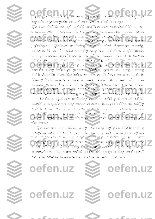 joylashgan.   Mazkur   tog’lar   paleozoy   erasida   burmalangan   bo’lib,   ular
keyinchalik yakka yakka pasttog’ massivlariga o’xshab qolgan.
Qizilqum cho’lida pasttog’, tog’oldi tekslik va qum massivlarini bir-biridan
ajratib   turuvchi       berk   botiq   lanshaftlar   ham   keng   tarqalgan.   Bular   orasida
eng   yiriklari   Mingbuloq,   Oyoqog’dirma,   Qoraxotin,   Mullali   botiqlaridir.
Shulardan   Mingbuloq   botig’ining   yuzasidengiz   sathidan   -12m   pastda
joylashgan.     Qizilqum   cho’lining   geografik   o’rni   Yevrosiyo   materigi
doirasida   39   va   46   gradus   shimoliy   kengliklar   oralig’iga   to’g’ri   keladi.
Uning   murakkab   relyef   shakliga   ega   bo’lgan   hududi,   materik   ichkarisida
dengiz   va   okeanlardan   uzoqda   joylashganligi   arid   iqlimli   tipik   cho’l
geotizimlarini   vujudga   kelishiga,   shakllanishiga   va   dinamik   rivojlanishiga
bevosita   qulay   imkoniyat   yaratgan.   Maslan,   aynana   shu   kengliklarning
o’zida   Atlantika   okeanidan   keladigan   nam   va   iliq   havo   massalari   ta’sirida
G’arbiy   Yevropada   emanzorlardan   tarkib   tipgan   keng   bargli   o’rmonlar
vujudga   kelgan.   Shu   bilan   birga   SHarqiy   Osiyoda   ham   shu   kengliklar
oralig’idagi Tinch okeaniga yondosh bo’lgan joylarda musson iqlim tufayli
eman-bukzorlardan tashkil topgan keng bargli o’rmonlar yaxshi rivojlangan.
        Binobarin,   Qizilqum   cho’lining   va   uning   tarkibiy   qismlarini   tashkil
etuvchi   arid   geotizimlarning   makon   va   zamonda   paydo   bo’lishida,   tadrijiy
shakllanishida   va   dinamik   rivojlanishida   birinchi   navbatda   tadqiq
etilayotgan   rayonning   geografik   joylashishini   va   uni   o’rab   turgan   tabiiy
geografik   muxitning   muhim   ahamiyat   kasb   etishi   isbot   talab   qilmaydigan
aksiomadir. 
       Qizilqum cho’lining tabiati, tabiiy resurslarga boyligi, aholi zichligining
nixoyatda   pastligi   inson   xo’jaligi   faoliyatining     ta’sirida   daryo   vodiylari,
tog’oldi   tekisliklari   va   tog’oralig’i,   botiqlariga   nisbatan   nihoyatda   kam
o’rganilganligi   qadimdan   tabiatshunos   olim   va   sayyohlarning     e’tiborini
o’ziga   jalb   etgan.   Uning   tabiiy   sharoiti   va   resurslari   to’g’risidagi   hozirgi
tasavvurlarimiz   bir   necha   avlod   tadqiqotchi   geograflarning   mashaqqatli
xizmatlari evaziga vujudga kelgan, shakllangan takomillashgan.
       