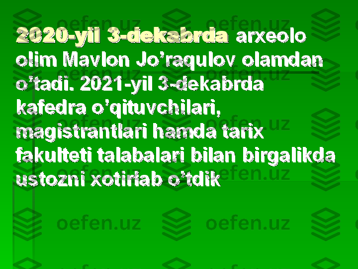 2020-yil 3-dekabrda2020-yil 3-dekabrda
  
aa
rxeolo  rxeolo  
olim Mavlon Jo’raqulovolim Mavlon Jo’raqulov
  
olamdan olamdan 
o’tadi. 2021-yil 3-dekabrda o’tadi. 2021-yil 3-dekabrda 
kk
afedra o’qituvchilari,afedra o’qituvchilari,
  
magistrantlari hamda magistrantlari hamda 
tt
arix arix 
fakulteti talabalari bilan birgalikda fakulteti talabalari bilan birgalikda 
ustozni xotirlab o’tdikustozni xotirlab o’tdik   