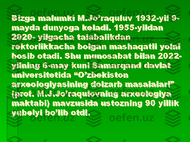 Bizga malumki M.Jo’raquluv Bizga malumki M.Jo’raquluv 
11
932-yil 9-932-yil 9-
mayda dunyoga keladi. 1955-yildan mayda dunyoga keladi. 1955-yildan 
2020
22
0- yilgacha talabalikdan 0- yilgacha talabalikdan 
rektorlikkacha bolgarektorlikkacha bolga
nn
 mashaqatli yolni  mashaqatli yolni 
bosib otadi. Shu munosabat bilan 2022-bosib otadi. Shu munosabat bilan 2022-
yilning 6-may kuni Samarqayilning 6-may kuni Samarqa
nn
d davlat d davlat 
universitetida “universitetida “
OO
’zbekiston ’zbekiston 
arxeologiyasining dolzarb masalalari” arxeologiyasining dolzarb masalalari” 
(pr(pr
oo
f. M.f. M.
JJ
.Jo’raq.Jo’raq
uu
lovning arxeologiya lovning arxeologiya 
maktabi) mavzusida ustozning 90 yillik maktabi) mavzusida ustozning 90 yillik 
yubelyi bo’lib otdi.yubelyi bo’lib otdi.   