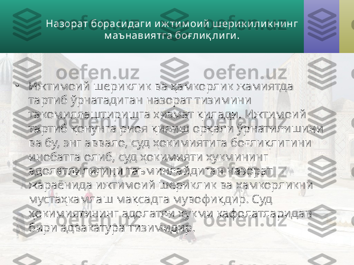 Назорат бораси даги  и ж ти м ои й  ш ери к и ли к ни нг 
м аънавиятга боғ ли қ ли ги .
•
Ижтимоий шериклик ва ҳамкорлик жамиятда 
тартиб ўрнатадиган  назорат тизимини 
такомиллаштиришга хизмат қилади. Ижтимоий 
тартиб қонунга риоя қилиш орқали ўрнатили ши ни 
ва бу, энг аввало, суд ҳокимиятига боғлиқлигини 
инобатга олиб, суд ҳокимияти ҳукмининг 
адолатлили гини  таъминлайдиган назорат 
жараёнида ижтимоий шериклик ва ҳамкорликни 
мустаҳкамлаш мақсадга мувофиқдир. Суд 
ҳокимият и нинг адолатли ҳукми кафолатларидан 
бири адвакатура тизимидир.   