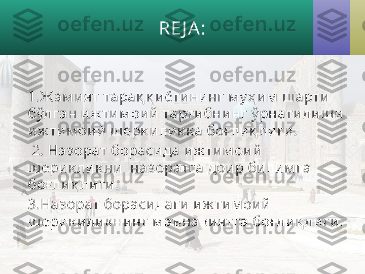 RE J A :
1 . Ж ам ият тарақ қ иётининг м у ҳ им  ш арти  
бўлган иж тим ои й тарти бни нг ў рнатили ш и 
иж тим ои й ш ерк и ли к к а боғ лиқ лиги .
  2. Назорат борасида и ж тим ои й 
ш ерик ли к ни  назоратга доир би лим га 
боғ лиқ ли ги.
3.Назорат борасидаги иж ти м ои й 
ш ерик илик ни нг м аънавиятга боғ ли қ ли ги. 