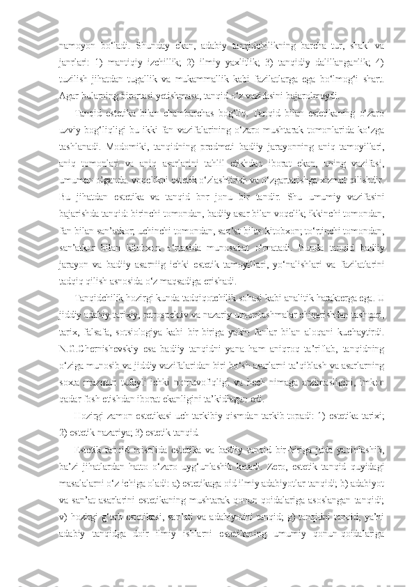 namoyon   bo‘ladi.   Shunday   ekan,   adabiy   tanqidchilikning   barcha   tur,   shakl   va
janrlari:   1)   mantiqiy   izchillik;   2)   ilmiy   yaxlitlik;   3)   tanqidiy   dalillanganlik;   4)
tuzilish   jihatdan   tugallik   va   mukammallik   kabi   fazilatlarga   ega   bo‘lmog‘i   shart.
Agar bularning birortasi yetishmasa, tanqid o‘z vazifasini bajarolmaydi.
Tanqid   estetika   bilan   chambarchas   bog‘liq.   Tanqid   bilan   estetikaning   o‘zaro
uzviy   bog‘liqligi   bu   ikki   fan   vazifalarining   o‘zaro   mushtarak   tomonlarida   ko‘zga
tashlanadi.   Modomiki,   tanqidning   predmeti   badiiy   jarayonning   aniq   tamoyillari,
aniq   tomonlari   va   aniq   asarlarini   tahlil   etishdan   iborat   ekan,   uning   vazifasi,
umuman olganda. voqelikni estetik o‘zlashtirish va o‘zgartarishga xizmat qilishdir.
Bu   jihatdan   estetika   va   tanqid   bnr   jonu   bir   tandir.   Shu   umumiy   vazifasini
bajarishda tanqid: birinchi tomondan, badiiy asar  bilan voqelik; ikkinchi tomondan,
fan bilan san’atkor; uchinchi  tomondan, san’at bilan kitobxon; to‘rtinchi tomondan,
san’atkor   bilan   kitobxon   o‘rtasida   munosabat   o‘rnatadi.   Bunda   tanqid   badiiy
jarayon   va   badiiy   asarniig   ichki   estetik   tamoyillari,   yo‘nalishlari   va   fazilatlarini
tadqiq qilish asnosida o‘z maqsadiga erishadi.
Tanqidchilik hozirgi kunda tadqiqotchilik sohasi kabi analitik  harakterga ega. U
jiddiy adabiy-tarixiy, retrospektiv va nazariy  umumlashmalar chiqarishdan tashqari,
tarix,   falsafa,   sotsiologiya   kabi   bir-biriga   yakin   fanlar   bilan   aloqani   kuchaytirdi.
N.G.Chernishevskiy   esa   badiiy   tanqidni   yana   ham   aniqroq   ta’riflab,   tanqidning
o‘ziga  munosib va jiddiy vazifalaridan biri bo‘sh asarlarni ta’qiblash va asarlarning
soxta   mazmun   tufayli   ichki   nomuvofiqligi   va   hech   nimaga   arzimasligini,   imkon
qadar fosh etishdan iborat ekanligini ta’kidlagan edi.
Hozirgi zamon estetikasi uch tarkibiy qismdan tarkib topadi: 1)   estetika tarixi;
2) estetik nazariya; 3) estetik tanqid.
Estetik   tanqid   misolida   estetika   va   badiiy   tanqid   bir-biriga   juda   yaqinlashib,
ba’zi   jihatlardan   hatto   o‘zaro   uyg‘unlashib   ketadi.   Zero,   estetik   tanqid   quyidagi
masalalarni o‘z ichiga oladi: a) estetikaga oid ilmiy adabiyotlar tanqidi; b) adabiyot
va   san’at   asarlarini   estetikaning   mushtarak   qonun-qoidalariga   asoslangan   tanqidi;
v)  hozirgi  g‘arb estetikasi,  san’ati  va adabiyotini  tanqid;  g)  tanqidni  tanqid, ya’ni
adabiy   tanqidga   doir   ilmiy   ishlarni   estetikaning   umumiy   qonun-qoidalariga 