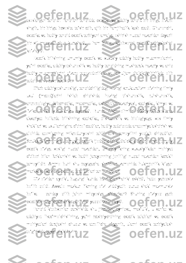 asoslangan   tanqidi.   Tanqidni   tanqidda   estetika   va   adabiy   tanqid   bir-biriga   o‘zaro
singib,   bir-biriga   bevosita   ta’sir   etib,   ajib   bir   hamjihatlik   kasb   etadi.   Chunonchi,
estetika va badiiy tanqid estetik tarbiyani amalga oshirish nuqtai nazaridan deyarli
bir   xil   maqsad   uchun   kurashadi,   u   ham   bo‘lsa,   kitobxonni   estetik   tarbiyalashni
ko‘zlaydi.
Estetik   bilishning   umumiy   estetik   va   xususiy   adabiy-badiiy   muammolarini,
ya’ni   estetika,   adabiyotshunoslik   va   badiiy   tanqidning   mushtarak   nazariy   va   aniq
badiiy   muammolarini   o‘zaro   taqozodorlikda   va   jamuljam   dialektik   birlikda   olib
tadqiq etish davr talabidir.
G‘arb adabiyotshunosligi, tanqidchiligidagi hozirgi strukturalizm   o‘zining ilmiy
usul   (metod)larini   ishlab   chiqishda   hozirgi   tilshunoslik,   ruhshunoslik,
antropologiya,   kibernetika,   matematika,   axborotlar   nazariyasi,   statistika,   kimyo   va
fizika   fanlari   yutuqlariga   tayanadi.   Bunda   G‘arb   olimlari   adabiyotshunosliqda
aksariyat   hollarda   bilishning   statistika,   tilshunoslik   va   biologiyaga   xos   ilmiy
shakllari va usullarinigina e’tirof etadilar, badiiy tadqiqotda anatomiyalashtirish va
alohida   atomlarning   mikrodunyosini   tahlil   etish   tamoyilini   yoqlab   chiqadilar.
Strukturalizmning bu tamoyili   estetik ijodning ichki dialektik butunligi va ijtimoiy
estetik   o‘ziga   xosligi   nuqtai   nazaridan,   umumiylikning   xususiylikdan   mohiyat
e’tibori   bilan   farklanishi   va   badiii   jarayonning   jonliligi   nuqtai   nazaridan   kerakli
tamoyildir.   Ammo   buni   shu   paytgacha   sho‘rolar   zamonida   hukmronlik   kilgan
markscha-lenincha estetika tarafdorlari tan olmadilar.
O‘z-o‘zidan   ayoiki,   bugungi   kunda   bu   fikrlar   nainki   eskirdi,   hatto   yaroqsiz
bo‘lib   qoldi.   Avvalo   mazkur   fikrning   o‘zi   ziddiyatli:   quruq   shakl   mazmunsiz
bo‘lsa   -   qanday   qilib   jahon   miqyosiga   chiqarkan?   Shuning   o‘ziyoq   garb
estetikasining ilg‘orlab ketganligini yaqqol tasdiqlaydi.
Tanqid   kitobxonlar   qarshisida   shu   jihatdan,   ayniqsa,   mas’ulki,   u   san’at   va
adabiyot   "iste’molchisi"ning,   ya’ni   retsipiyentining   estetik   talablari   va   estetik
mohiyatlari   darajasini   chuqur   va   atroflicha   o‘rganib,   ularni   estetik   tarbiyalash
to‘g‘risida qayg‘urishi lozim. 