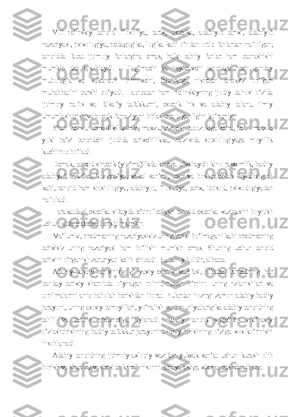 V.G.Belinskiy   tanqid   filosofiya,   tarix,   estetika,   adabiyot   tarixi,   adabiyot
nazariyasi, psixologiya, pedagogika, logika kabi o‘ndan ortiq   fanlardan naf olgan;
tanqidda   faqat   ijtimoiy   fanlargina   emas,   balki   tabiiy   fanlar   ham   qatnashishi
mumkin   deb   hisoblaydi.   U   "og‘machi   va   hayiquvchi   tanqidga   hech   qanday
mubolag‘a   va   sukunatni   bilmovchi,   haqiqatga   nisbatan   cheksiz   bo‘lgan
muhabbat"ni   qarshi   qo‘yadi.   Haqiqatan   ham   Belinskiyning   ijodiy   dahosi   o‘zida
ijtimoiy   pafos   va   falsafiy   tafakkurni,   estetik   his   va   adabiy   talant,   ilmiy
umumlashtirish va poetik fantaziyani birlashtira olganligini ko‘ramiz.
Shuni ham unutmaslik lozimki, mavzu, qiziqish taqozosiga ko‘ra, ba’zi maqola
yoki   ba’zi   tanqidchi   ijodida   tarixchilikka,   ba’zisida   sotsiologiyaga   moyillik
kuchliroq bo‘ladi.
Demak, tanqid sintetik (yig‘ma)likda kinoga o‘xshaydi: kino rassomlik, badiiy
adabiyot,   muzika,   fotografiya,   vokal   san’ati,   teatr   va   boshqalardan   foydalangani
kabi,   tanqid   ham   sotsiologiya,   adabiyot,   filosofiya,   tarix,   iqtisod,   psixodogiyadan
naf oladi.
Harakatdagi estetika  sifatyda e’tirof  etilgan tanqid estetika   xazinasini  boyitish
uchun katta material berishi mumkin.
Ma’lumki, predmetning nazariyasisiz uning tarixi bo‘lmagani  kabi predmetning
tarixisiz   uning   nazariyasi   ham   bo‘lishi   mumkin   emas.   Shuning   uchun   tanqid
tarixini o‘rganish zaruriyati kelib chiqadi. Bu tabiiy holdir, albatta.
Adabiy   tanqid   tarixining   g‘oyaviy-estetik   vazifasi,   albatta,   tanqidning   har
qanday   tarixiy   sharoitda   o‘ynagan   rolini,   tutgan   o‘rnini.   uning   nzlanishlari   va
topilmalarini aniq baholab berishdan   iborat. Bulardan hozirgi zamon adabiy-badiiy
jarayoni, uning asosiy   tamoyillari, yo‘nalish va qonuniyatlarigika adabiy tanqidning
tahlil   va   tadqiq   predmetiga   aylanadi.   Badiiy   tanqid   voqelikni   ma’naviy
o‘zlashtirishning   badiiy   tafakkur   jarayonini   ilmiy   bilishning   o‘ziga   xos   ko‘rinishi
hisoblanadi.
Adabiy   tanqidning   ijtimoiy-axloqiy   vazifasi   yuksak   san’at   uchun   kurash   olib
borish va shuning vositasida komil insonni tarbiyalashga xizmat etishdan iborat. 