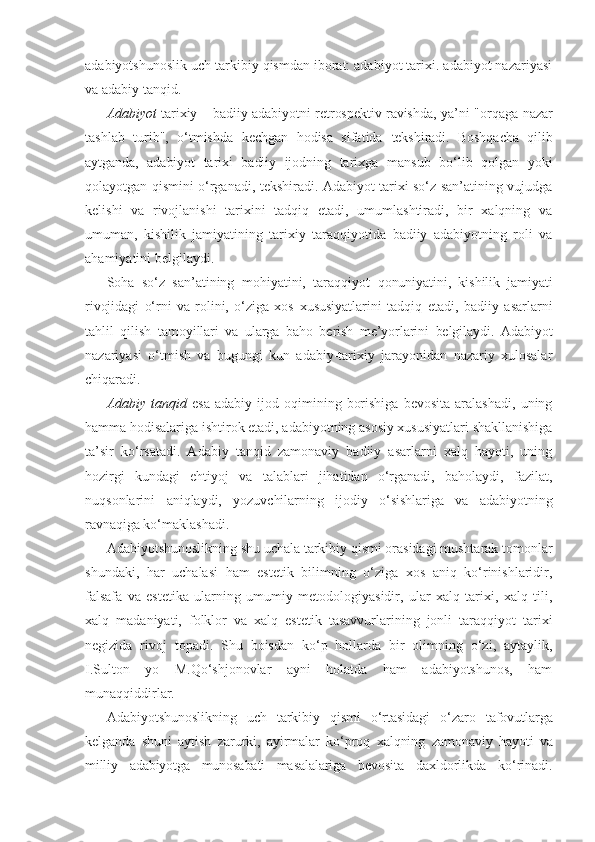 adabiyotshunoslik uch tarkibiy qismdan iborat: adabiyot tarixi. adabiyot nazariyasi
va adabiy tanqid.
Adabiyot   tarixiy – badiiy adabiyotni retrospektiv ravishda, ya’ni   "orqaga nazar
tashlab   turib",   o‘tmishda   kechgan   hodisa   sifatida   tekshiradi.   Boshqacha   qilib
aytganda,   adabiyot   tarixi   badiiy   ijodning   tarixga   mansub   bo‘lib   qolgan   yoki
qolayotgan qismini o‘rganadi, tekshiradi. Adabiyot tarixi so‘z san’atining vujudga
kelishi   va   rivojlanishi   tarixini   tadqiq   etadi,   umumlashtiradi,   bir   xalqning   va
umuman,   kishilik   jamiyatining   tarixiy   taraqqiyotida   badiiy   adabiyotning   roli   va
ahamiyatini belgilaydi.
Soha   so‘z   san’atining   mohiyatini,   taraqqiyot   qonuniyatini,   kishilik   jamiyati
rivojidagi   o‘rni   va   rolini,   o‘ziga   xos   xususiyatlarini   tadqiq   etadi,   badiiy   asarlarni
tahlil   qilish   tamoyillari   va   ularga   baho   berish   me’yorlarini   belgilaydi.   Adabiyot
nazariyasi   o‘tmish   va   bugungi   kun   adabiy-tarixiy   jarayonidan   nazariy   xulosalar
chiqaradi.
Adabiy   tanqid   esa   adabiy  ijod   oqimining   borishiga   bevosita   aralashadi,   uning
hamma hodisalariga ishtirok etadi, adabiyotning asosiy xususiyatlari shakllanishiga
ta’sir   ko‘rsatadi.   Adabiy   tanqid   zamonaviy   badiiy   asarlarni   xalq   hayoti,   uning
hozirgi   kundagi   ehtiyoj   va   talablari   jihatidan   o‘rganadi,   baholaydi,   fazilat,
nuqsonlarini   aniqlaydi,   yozuvchilarning   ijodiy   o‘sishlariga   va   adabiyotning
ravnaqiga  ko‘maklashadi.
Adabiyotshunoslikning shu uchala tarkibiy qismi orasidagi mushtarak tomonlar
shundaki,   har   uchalasi   ham   estetik   bilimning   o‘ziga   xos   aniq   ko‘rinishlaridir,
falsafa   va   estetika   ularning   umumiy   metodologiyasidir,   ular   xalq   tarixi,   xalq   tili,
xalq   madaniyati,   folklor   va   xalq   estetik   tasavvurlarining   jonli   taraqqiyot   tarixi
negizida   rivoj   topadi.   Shu   boisdan   ko‘p   hollarda   bir   olimning   o‘zi,   aytaylik,
I.Sulton   yo   M.Qo‘shjonovlar   ayni   holatda   ham   adabiyotshunos,   ham
munaqqiddirlar.
Adabiyotshunoslikning   uch   tarkibiy   qismi   o‘rtasidagi   o‘zaro   tafovutlarga
kelganda   shuni   aytish   zarurki,   ayirmalar   ko‘proq   xalqning   zamonaviy   hayoti   va
milliy   adabiyotga   munosabati   masalalariga   bevosita   daxldorlikda   ko‘rinadi. 