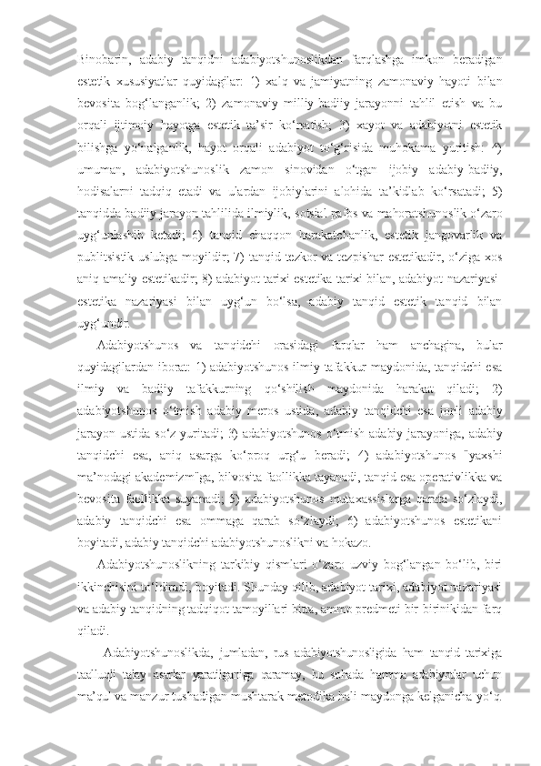 Binobarin,   adabiy   tanqidni   adabiyotshunoslik dan   farqlashga   imkon   beradigan
estetik   xususiyatlar   quyidagilar:   1)   xalq   va   jamiyatning   zamonaviy   hayoti   bilan
bevosita   bog‘langanlik;   2)   zamonaviy   milliy-badiiy   jarayonni   tahlil   etish   va   bu
orqali   ijtimoiy   hayotga   estetik   ta’sir   ko‘rsatish;   3)   xayot   va   adabiyotni   estetik
bilishga   yo‘nalganlik,   hayot   orqali   adabiyot   to‘g‘risida   muhokama   yuritish:   4)
umuman,   adabiyotshunoslik   zamon   sinovidan   o‘tgan   ijobiy   adabiy- badiiy,
hodisalarni   tadqiq   etadi   va   ulardan   ijobiylarini   alohida   ta’kidlab   ko‘rsatadi;   5)
tanqidda badiiy jarayon tahlilida ilmiylik,  sotsial pafos va mahoratshunoslik o‘zaro
uyg‘unlashib   ketadi;   6)   tanqid   chaqqon   harakatchanlik,   estetik   jangovarlik   va
publitsistik uslubga moyildir;  7) tanqid tezkor  va tezpishar  estetikadir, o‘ziga xos
aniq   amaliy estetikadir; 8) adabiyot tarixi estetika tarixi bilan, adabiyot   nazariyasi-
estetika   nazariyasi   bilan   uyg‘un   bo‘lsa,   adabiy   tanqid   estetik   tanqid   bilan
uyg‘undir.
Adabiyotshunos   va   tanqidchi   orasidagi   farqlar   ham   anchagina,   bular
quyidagilardan iborat: 1) adabiyotshunos ilmiy tafakkur maydonida, tanqidchi esa
ilmiy   va   badiiy   tafakkurning   qo‘shilish   maydonida   harakat   qiladi;   2)
adabiyotshunos   o‘tmish   adabiy   meros   ustida,   adabiy   tanqidchi   esa   jonli   adabiy
jarayon   ustida   so‘z   yuritadi;   3)   adabiyotshunos   o‘tmish   adabiy   jarayoniga,   adabiy
tanqidchi   esa,   aniq   asarga   ko‘proq   urg‘u   beradi;   4)   adabiyotshunos   "yaxshi
ma’nodagi akademizm"ga, bilvosita faollikka tayanadi, tanqid esa operativlikka va
bevosita   faollikka   suyanadi;   5)   adabiyotshunos   mutaxassislarga   qarata   so‘zlaydi,
adabiy   tanqidchi   esa   ommaga   qarab   so‘zlaydi;   6)   adabiyotshunos   estetikani
boyitadi, adabiy tanqidchi adabiyotshunoslikni va hokazo.
Adabiyotshunoslikning   tarkibiy   qismlari   o‘zaro   uzviy   bog‘langan   bo‘lib,   biri
ikkinchisini to‘ldiradi, boyitadi. Shunday qilib, adabiyot tarixi, adabiyot nazariyasi
va adabiy tanqidning tadqiqot tamoyillari bitta, ammo predmeti bir-birinikidan farq
qiladi.
  Adabiyotshunoslikda,   jumladan,   rus   adabiyotshunosligida   ham   tanqid   tarixiga
taalluqli   talay   asarlar   yaratilganiga   qaramay,   bu   sohada   hamma   adabiyotlar   uchun
ma’qul  va manzur tushadigan mushtarak metodika hali maydonga kelganicha  yo‘q. 