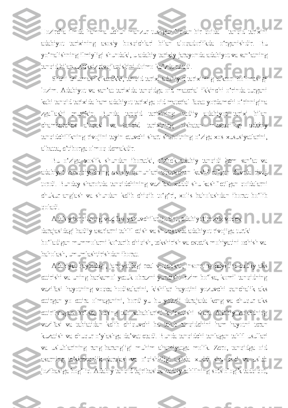 Hozircha   ilmda   hamma   uchun   manzur   tushgan   birdan-bir   qoida   –   tanqid   tarixini
adabiyot   tarixining   asosiy   bosqichlari   bilan   aloqadorlikda   o‘rganishdir.   Bu
yo‘nalishning ilmiyligi shundaki, u adabiy-tarixiy  jarayonda adabiyot va san’atning
tanqid bilan uzluksiz rivojlanishini  doimo ko‘zda tutadi.
Shuni unutmaslik kerakki, tanqid tarixi adabiyot tarixining takrori bo‘lmasligi
lozim.   Adabiyot   va   san’at   tarixida   tanqidga   oid   material   ikkinchi   o‘rinda   turgani
kabi tanqid tarixida ham adabiyot tarixiga oid material faqat yordamchi o‘rinnigina
zgallashi   mumkin.   Bunda   tanqid   tarixining   badiiy   adabiyot   tarixi   bilan
chambarchas   aloqasi   va   tanqid   tarixining   nisbatan   mustaqilligi   adabiy
tanqidchilikning rivojini tayin etuvchi shart-sharoitning o‘ziga xos   xususiyatlarini,
albatta, e’tiborga olmoq demakdir.
Bu   o‘ziga   xoslik   shundan   iboratki,   o‘zbek   adabiy   tanqidi   ham   san’at   va
adabiyot   taraqqiyotining   asosiy   qonunlari   allaqachon   kashf   etilgan   davrda   rivoj
topdi.   Bunday   sharoitda   tanqidchining   vazifasi   xuddi   shu  kashf  etilgan   qoidalarni
chukur   anglash   va   shundan   kelib   chiqib   to‘g‘ri,   xolis   baholashdan   iborat   bo‘lib
qoladi.
Adabiy tanqidning vazifasi yozuvchilar ijodini, adabiyotimizda voqea 
darajasidagi badiiy asarlarni tahlil etish va shu asosda adabiyot rivojiga turtki 
bo‘ladigan mummolarni ko‘tarib chiqish, tekshirish va  estetik mohiyatini ochish va
baholash, umumlashtirishdan iborat.
Adabiyot hayotdagi, jamiyatdagi real voqelikni, insonning hayotini badiiy aks
ettirishi va uning barkamol yetuk obrazni yaratishi lozim bo‘lsa, komil tanqidning
vazifasi   hayotning   voqea-hodisalarini,   kishilar   hayotini   yozuvchi   qanchalik   aks
ettirgan   yo   ettira   olmaganini,   bordi-yu   bu   yetarli   darajada   keng   va   chuqur   aks
ettirilmagan   bo‘lsa,   buning   tub   sabablarini   ko‘rsatishi   shart.   Adabiy   tanqidning
vazifasi   va   tabiatidan   kelib   chiquvchi   bu   talab   tanqidchini   ham   hayotni   teran
kuzatish va chuqur o‘ylashga da’vat etadi. Bunda tanqidchi tanlagan tahlil usullari
va   uslublarining   rang-barangligi   muhim   ahamiyatga   molik.   Zero,   tanqidga   oid
asarning   ta’sirchanlik   darajasi   va   o‘qishliligi   aslida   xuddi   shu   usul   va   uslub
jozibasiga bog‘liq. Adabiy tanqid tajribasida badiiy tahlilning sotsiologik tadqiqot, 