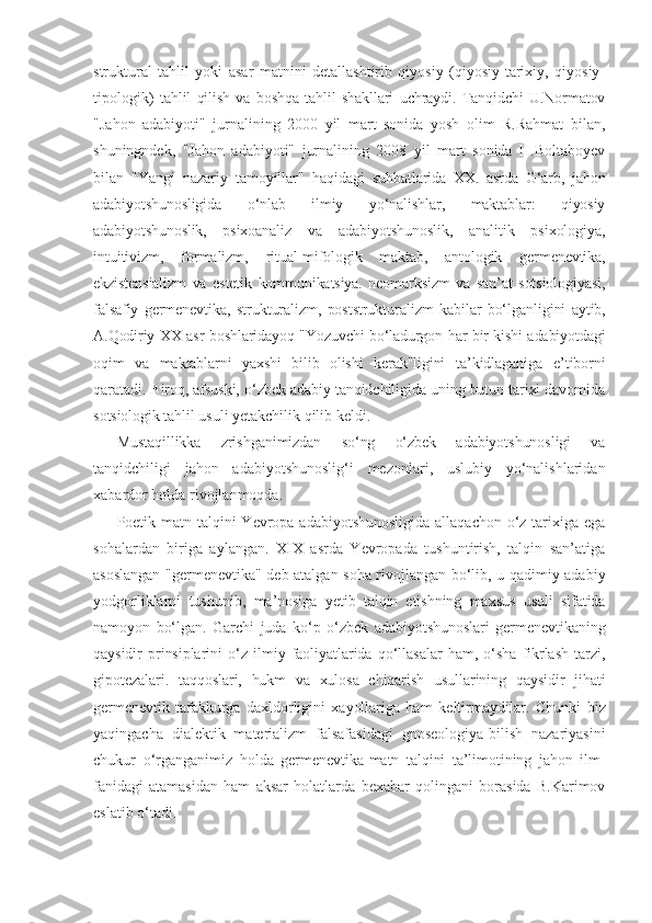 struktural   tahlil   yoki   asar   matnini   detallashtirib   qiyosiy   (qiyosiy-tarixiy,   qiyosiy-
tipologik)   tahlil   qilish   va   boshqa   tahlil   shakllari   uchraydi.   Tanqidchi   U.Normatov
"Jahon   adabiyoti"   jurnalining   2000   yil   mart   sonida   yosh   olim   R.Rahmat   bilan,
shuningndek,   "Jahon   adabiyoti"   jurnalining   2008   yil   mart   sonida   H.Boltaboyev
bilan   "Yangi   nazariy   tamoyillar"   haqidagi   suhbatlarida   XX.   asrda   G‘arb,   jahon
adabiyotshunosligida   o‘nlab   ilmiy   yo‘nalishlar,   maktablar:   qiyosiy
adabiyotshunoslik,   psixoanaliz   va   adabiyotshunoslik,   analitik   psixologiya,
intuitivizm,   formalizm,   ritual-mifologik   maktab,   antologik   germenevtika,
ekzistensializm   va   estetik   kommunikatsiya.   neomarksizm   va   san’at   sotsiologiyasi,
falsafiy   germenevtika,   strukturalizm,   poststrukturalizm   kabilar   bo‘lganligini   aytib,
A.Qodiriy XX asr boshlaridayoq "Yozuvchi bo‘ladurgon har bir kishi adabiyotdagi
oqim   va   maktablarni   yaxshi   bilib   olishi   kerak"ligini   ta’kidlaganiga   e’tiborni
qaratadi. Biroq, afsuski, o‘zbek adabiy tanqidchiligida uning butun tarixi davomida
sotsiologik tahlil usuli ye takchilik qilib keldi.
Mustaqillikka   zrishganimizdan   so‘ng   o‘zbek   adabiyotshunosligi   va
tanqidchiligi   jahon   adabiyotshunoslig‘i   mezonlari,   uslubiy   yo‘nalishlaridan
xabardor holda rivojlanmoqda.
Poetik matn talqini  Yevropa adabiyotshunosligida  allaqachon o‘z tarixiga ega
sohalardan   biriga   aylangan.   XIX   asrda   Yevropada   tushuntirish,   talqin   san’atiga
asoslangan "germenevtika" deb atalgan soha rivojlangan bo‘lib, u qadimiy adabiy
yodgorliklarni   tushunib,   ma’nosiga   yetib   talqin   etishning   maxsus   usuli   sifatida
namoyon   bo‘lgan.   Garchi   juda   ko‘p   o‘zbek   adabiyotshunoslari   germenevtikaning
qaysidir   prinsiplarini   o‘z   ilmiy   faoliyatlarida   qo‘llasalar   ham,   o‘sha   fikrlash   tarzi,
gipotezalari.   taqqoslari,   hukm   va   xulosa   chiqarish   usullarining   qaysidir   jihati
germenevtik   tafakkurga   daxldorligini   xayollariga   ham   keltirmaydilar.   Chunki   biz
yaqingacha   dialektik   materializm   falsafasidagi   gnoseologiya-bilish   nazariyasini
chukur   o‘rganganimiz   holda   germenevtika-matn   talqini   ta’limotining   jahon   ilm-
fanidagi   atamasidan   ham   aksar   holatlarda   bexabar   qolingani   borasida   B.Karimov
eslatib o‘tadi. 