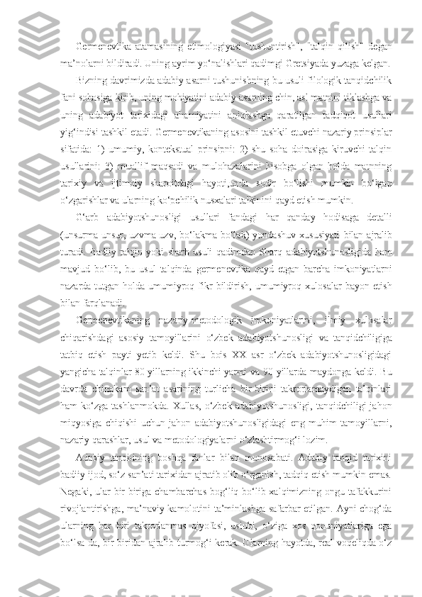 Germenevtika   atamasining   etimologiyasi   "tushuntirish",   "talqin   qilish"   degan
ma’nolarni bildiradi. Uning ayrim yo‘nalishlari qadimgi Gretsiyada yuzaga kelgan.
Bizning davrimizda adabiy asarni tushunishning bu usuli filologik tanqidchilik
fani sohasiga kirib, uning mohiyatini adabiy asarning chin, asl matnini tiklashga va
uning   adabiyot   tarixidagi   ahamiyatini   aniqlashga   qaratilgan   tadqiqot   usullari
yig‘indisi tashkil  etadi. Germenevtikaning asosini tashkil etuvchi nazariy prinsiplar
sifatida:   1)   umumiy,   kontekstual   prinsipni:   2)   shu   soha   doirasiga   kiruvchi   talqin
usullarini:   3)   muallif   maqsadi   va   mulohazalarini   hisobga   olgan   holda   matnning
tarixiy   va   ijtimoiy   sharoitdagi   hayoti,unda   sodir   bo‘lishi   mumkin   bo‘lgan
o‘zgarishlar va   ularning ko‘pchilik nusxalari talkinini qayd etish mumkin.
G‘arb   adabiyotshunosligi   usullari   fandagi   har   qanday   hodisaga   detalli
(unsurma-unsur,   uzvma-uzv,   bo‘lakma-bo‘lak)   yondashuv   xususiyati   bilan   ajralib
turadi.   Badiiy   talqin   yoki   sharh   usuli   qadimdan   Sharq   adabiyotshunosligida   ham
mavjud   bo‘lib,   bu   usul   talqinda   germenevtika   qayd   etgan   barcha   imkoniyatlarni
nazarda   tutgan   holda   umumiyroq   fikr   bildirish,   umumiyroq   xulosalar   bayon   etish
bilan farqlanadi.
Germenevtikaning   nazariy-metodologik   imkoniyatlartni,   ilmiy   xulosalar
chiqarishdagi   asosiy   tamoyillarini   o‘zbek   adabiyotshunosligi   va   tanqidchiligiga
tatbiq   etish   payti   yetib   keldi.   Shu   bois   XX   asr   o‘zbek   adabiyotshunosligidagi
yangicha talqinlar 80-yillarning ikkinchi yarmi va   90-yillarda maydonga keldi. Bu
davrda   chinakam   san’at   asarining   turlicha   bir-birini   takrorlamaydigan   talqinlari
ham   ko‘zga   tashlanmokda.   Xullas,  o‘zbek  adabiyotshunosligi,   tanqidchiligi   jahon
miqyosiga   chiqishi   uchun   jahon   adabiyotshunosligidagi   eng   muhim   tamoyillarni,
nazariy qarashlar, usul va metodologiyalarni o‘zlashtirmog‘i lozim.
Adabiy   tanqidning   boshqa   fanlar   bilan   munosabati.   Adabiy   tanqid   tarixini
badiiy ijod, so‘z san’ati tarixidan ajratib olib o‘rganish, tadqiq etish mumkin emas.
Negaki, ular  bir-biriga chambarchas bog‘liq bo‘lib xalqimizning ongu tafakkurini
rivojlantirishga, ma’naviy kamolotini ta’minlashga safarbar etilgan. Ayni chog‘da
ularning   har   biri   takrorlanmas   qiyofasi,   uslubi,   o‘ziga   xos   qonuniyatlariga   ega
bo‘lsa-da, bir-biridan ajralib turmog‘i kerak. Ularning hayotda, real voqeliqda o‘z 