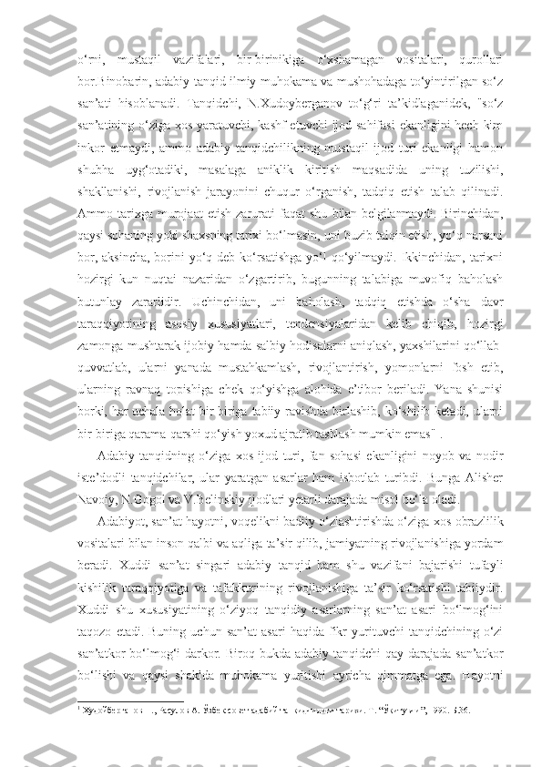 o‘rni,   mustaqil   vazifalari,   bir-birinikiga   o‘xshamagan   vositalari,   qurollari
bor.Binobarin, adabiy tanqid ilmiy muhokama va mushohadaga to‘yintirilgan so‘z
san’ati   hisoblanadi.   Tanqidchi,   N.Xudoyberganov   to‘g‘ri   ta’kidlaganidek,   "so‘z
san’atining o‘ziga xos yaratuvchi, kashf  etuvchi  ijod sahifasi  ekanligini  hech kim
inkor   etmaydi,   ammo   adabiy   tanqidchilikning   mustaqil   ijod   turi   ekanligi   hamon
shubha   uyg‘otadiki,   masalaga   aniklik   kiritish   maqsadida   uning   tuzilishi,
shakllanishi,   rivojlanish   jarayonini   chuqur   o‘rganish,   tadqiq   etish   talab   qilinadi.
Ammo  tarixga  murojaat   etish   zarurati   faqat   shu   bilan belgilanmaydi. Birinchidan,
qaysi sohaning yoki shaxsning tarixi  bo‘lmasin, uni buzib talqin etish, yo‘q narsani
bor, aksincha, borini yo‘q deb ko‘rsatishga  yo‘l  qo‘yilmaydi. Ikkinchidan, tarixni
hozirgi   kun   nuqtai   nazaridan   o‘zgartirib,   bugunning   talabiga   muvofiq   baholash
butunlay   zararlidir.   Uchinchidan,   uni   baholash,   tadqiq   etishda   o‘sha   davr
taraqqiyotining   asosiy   xususiyatlari,   tendensiyalaridan   kelib   chiqib,   hozirgi
zamonga mushtarak ijobiy hamda salbiy hodisalarni   aniqlash, yaxshilarini qo‘llab-
quvvatlab,   ularni   yanada   mustahkamlash,   rivojlantirish,   yomonlarni   fosh   etib,
ularning   ravnaq   topishiga   chek   qo‘yishga   alohida   e’tibor   beriladi.   Yana   shunisi
borki, har uchala holat   bir-biriga tabiiy ravishda birlashib, ko‘shilib ketadi, ularni
bir- biriga qarama-qarshi qo‘yish yoxud ajratib tashlash mumkin emas" 1
.
Adabiy   tanqidning   o‘ziga   xos   ijod   turi,   fan   sohasi   ekanligini   noyob   va   nodir
iste’dodli   tanqidchilar,   ular   yaratgan   asarlar   ham   isbotlab   turibdi.   Bunga   Alisher
Navoiy, N.Gogol va V.Belinskiy ijodlari yetarli darajada misol bo‘la oladi.
Adabiyot, san’at hayotni, voqelikni badiiy o‘zlashtirishda o‘ziga   xos obrazlilik
vositalari bilan inson qalbi va aqliga ta’sir qilib,  jamiyatning rivojlanishiga yordam
beradi.   Xuddi   san’at   singari   adabiy   tanqid   ham   shu   vazifani   bajarishi   tufayli
kishilik   taraqqiyotiga   va   tafakkurining   rivojlanishiga   ta’sir   ko‘rsatishi   tabiiydir.
Xuddi   shu   xususiyatining   o‘ziyoq   tanqidiy   asarlarning   san’at   asari   bo‘lmog‘ini
taqozo   etadi.  Buning   uchun   san’at   asari   haqida   fikr   yurituvchi   tanqidchining  o‘zi
san’atkor  bo‘lmog‘i  darkor. Biroq bukda adabiy tanqidchi  qay  darajada  san’atkor
bo‘lishi   va   qaysi   shaklda   muhokama   yuritishi   ayricha   qimmatga   ega.   Hayotni
1
  Худойберганов Н., Расулов А. Ўзбек совет адабий танқидчилиги тарихи. Т. “Ўқитувчи”, 1990. Б.36. 