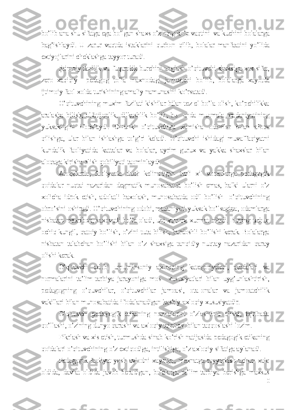 bo’lib ana shu sifatga ega bo’lgan shaxs o’zining ko’p vaqtini  va kuchini bolalarga
bag’ishlaydi.   U   zarur   vaqtda   istaklarini   qurbon   qilib,   bolalar   manfaatini   yo’lida
extiyojlarini cheklashga tayyor turadi. 
Ijtimoiy faollik va  fuqarolik burchini  anglash  o’qituvchi  shaxsiga  xos sifat,
zero   xaqiqiy     pedagog   to’la   maxnodagi   jamoatchi   bo’lib,   bolalarga   xayotda
ijtimoiy faol xolda turishining amaliy namunasini ko’rsatadi. 
O’qituvchining muxim fazilati kishilar bilan tez el bo’la olish, ko’pchilikka
aralasha   bilish,   ulfatijonlik,   dilkashlik   bo’lib,   bu     unda   muomala   madaniyatining
yuksakligini   ifodalaydi.   CHunki   o’qituvchiga   xamisha   odamlar   bilan   aloqa
qilishga,   ular   bilan   ishlashga   to’g’ri   keladi.   O’qituvchi   ishidagi   muvaffaqiyatni
kundalik   faoliyatida   kattalar   va   bolalar,   ayrim   gurux   va   yakka   shaxslar   bilan
aloqaga kirisha olish qobiliyati taominlaydi. 
Aloqalarda,   faoliyatda   duch   kelinadigan   turli   xil   voqealarga   pedagogik
qoidalar   nuqtai   nazaridan   degmatik   munosabatda   bo’lish   emas,   balki   ularni   o’z
xolicha   idrok   etish,   adolatli   baxolash,   munosabatda   odil   bo’lish     o’qituvchining
obro’sini oshiradi. O’qituvchining odobi, madaniyati yuksak bo’lsagina, odamlarga
nisbatan mexribon, saxovatli bo’la oladi, uni xamma xurmat qiladi. Buning uchun
ochiq kungil, qatoiy bo’lish, o’zini  tuta bilish, bardoshli  bo’lishi  kerak. Bolalarga
nisbatan   talabchan   bo’lishi   bilan   o’z   shaxsiga   tanqidiy   nuqtay   nazaridan   qaray
olishi kerak. 
O’qituvchi   odobi   umuminsoniy   axloqning   kategoriyalari,   qoidalari   va
normalarini   ta’lim-tarbiya   jarayoniga   mos     xususiyatlari   bilan   uyg’unlashtirish,
pedagogning   o’quvchilar,   o’qituvchilar   jamoasi,   ota-onalar   va   jamoatchilik
vakillari bilan munosabatida ifodalanadigan kasbiy-axloqiy xususiyatdir. 
O’qituvchi   pedagogik   etikaning   normalarini   o’zlashtirib   olishi,   tajribada
qo’llashi, o’zining dunyo qarashi va axloqiy tajribasi bilan taqqoslashi lozim. 
Fikrlash va xis etish, turmushda sinab ko’rish natijasida pedagogik etikaning
qoidalari o’qituvchining o’z extiqodiga, intilishiga, o’z axloqiy sifatiga aylanadi. 
Pedagogik   faoliyat   yosh   avlodni   xayotga,   mexnatga   tayyorlash   uchun   xalq
oldida,   davlat   oldida   javob   beradigan,   bolalarga   ta’lim-tarbiya   berishga   maxsus
10
  