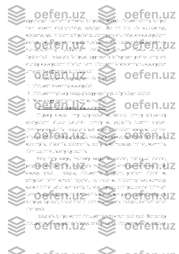 tayyorlangan odamlarning mexnat faoliyatidir. Maktab o’qituvchilarining faoliyati
inson   shaxsini   shakllantirishga   qaratilgan.   Xar   bir   bola   o’z   xulq-atvoriga,
xarakteriga ega. Bolalarni tarbiyalashda ularning ana shu o’ziga xos xususiyatlarini
xisobga   olish,   o’rganish   nixoyatda   murakkab.   Bunda   odamlar   o’rtasidagi   ijtimoiy
munosabatlarining   murakkabligini   o’zida   aks   ettiruvchi   maxsus   usullardan
foydalaniladi.   Pedagogik   faoliyatga   tayyorgarlik   ko’rayotgan   yoshlar   uning   ana
shunday xususiyatlarini bilishlari lozim. O’qituvchilik ixtisosining bu xususiyatlari
uning professiogrammasida ifodalanadi. 
Professiogramma quyidagilarni o’z ichiga oladi: 
1. O’qituvchi shaxsining xususiyatlari. 
2. O’qituvchining ruxiy-pedagogik tayyorgarligiga qo’yiladigan talablar. 
3. Maxsus tayyorgarlikning xajmi va mazmuni. 
  O’qituvchining shaxsining xususiyatlari:  
G’oyaviy   soxada:   Ilmiy   dunyoqarash   va   extiqod:   Ijtimoiy   etik-axloqiy
zaruriyatlarini   chuqur   tushunish:   Ijtimoiy   va   grajdanlik   burchini   anglash:
Ijtimoiysiyosiy   faollik:   Pedagoglik   kasb   soxasida:   Bolalarni   sevish   va   ular   blan
ishlashga qiziqish, pedagogik tanqid, pedagogik tasavvur, tashkilotchilik qobiliyati,
xaqqoniylik,   dilkashlik,   talabchanlik,   qatoiylik   va   maqsadga   intilish,   vazminlik,
o’zini tuta bilish, kasbiy layoqatlilik. 
Keng   ilmiy   saviya,   maonaviy   extiyoj   va   qiziqish,   intellektual   qiziqish,
yangilikni   xis   qila   bilish,   pedagogik   maolumotni   oshirishga   intilish   esa   bilish
soxasiga   kiradi.     Pedagog,   o’qituvchilik   faoliyatini,   yoshlarni   o’qitish   va
tarbiyalash   ishini   samarali   bajarish,   ota-onalar   va   bolalarning   izzat-xurmatiga
sazovor bo’lish uchun xam kishida bu ishga layoqat, qobiliyat, qiziqish bo’lmog’i
lozim. Boshqa kasblar kabi   o’qituvchilik kasbiga xam yoshlar  orasida pedagogik
faoliyatga layoqatli, bolalar bilan til topib muomala qila oladigan, kishilarni tanlab
olish kerak. 
Pedagogik faoliyat xar bir o’qituuvchidan maxoratni talab etadi. Xar qanday
o’qituvchi  buni  xoxlaydi  lekin  bunga  erishish   uchun  o’qituvchidan  o’zi  o’tadigan
11
  