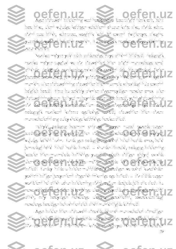 Agar o’qituvchi bolalarning xatti-harakatlarini  faqat to’g’ri idrok etib, baho
bera   bilsa,   ularni   vujudga   keltirgan   sabablarni   chuqur   ko’ra   olsa,   o’zida   sabot,
o’zini   tuta   bilish,   sabr-toqat,   sezgirlik   kabi   fe’l-atvorni   rivojlantyra   olsagina
yuqoridagi   vazifani   hal   etish   mumkin.   Bu   pedagogik   nazokatga   rioya   qilishning
zarur shartidir. 
Nazokat   me’yor   yoki   odob   qoidapariga   rioya   qilishni   bildiradi.   Pedagogik
nazokat   me’yor   tuyg’usi   va   o’z   o’quvchilari   bilan   to’g’ri   munosabatga   amal
qilishdir.   Pedagogik   nazokatning   psixologik   asoslari   deb,   bir   qolipdagi   fikrlar
(barqaror tasavvurlar), ijtimoiy yo’l-yo’riqlar va shaxsiy hislatlarning jamini aytish
mumkin. Ular  o’qituvchining o’quvchilar  bilan muomala sohasidagi  hulq-atvorini
belgilab   beradi.   Biroq   bu   tarkibiy   qismlar   o’zgarmaydigan   narsalar   emas.   Ular
o’qituvchining butun faoliyati mobaynida qaror topib boradi, ya’ni o’qituvchining
o’zi   ularning   tarkibiy   qismini   ma’lum   darajada   o’zgartirishga   moyil   bo’ladi,
pedagogik   nazokatni   ko’proq   egallashga   intiladi,   o’quvchilar   bilan   o’zaro
munosabatlarini eng qulay shaklga keltirishga harakat qiladi. 
Tabiyki,   pedagog   batamom   aniq   va   muayyan   nuqtai   nazarda   turgan
taqdirdagina   uning   o’quvchilar   bilan   o’zaro   munosabatlarida   ishonch   vaziyati
vujudga   kelishi   lozim.   Bunda   gap   pedagogning   tashqi   holati   haqida   emas,   balki
jamoadagi   ichki   holati   haqida   boradi.   U   shundan   iboratki,   pedagog   bolalarning
kattalar   bilan   muomalada   bo’lishiga   yuqorida   eslatib   o’tilgan   ehtiyoj   asosida
ularning   munosabatlari   sistemasiga   ma’lum   darajada   kirib   borishga   muvaffaq
bo’ladi.   Bunday   holda   u   bolalar   muhitida   ro’y   beradigan   va   tashqi   kuzatishdan
yashirin bo’lgan jarayonlarni o’rganish imkoniga ega bo’ladi. U o’z oldida turgan
vazifalarni hal qilish uchun bolalarning o’zini ma’lum darajada jalb qila oladi. Bu
narsa   suhbatlarda,   bolalar   bi-lan   birga   ularning   hayotidagi   turli   voqealarni   tahlil
qilish,   ro’y   berayotgan   narsalarga   ularning   qarashlarini,   tevarak-atrofdagi
narsalarga beradigan bahosini aniqlab olishi mumkinligida ko’rinadi. 
Agar   bolalar   bilan   o’qituvchi   o’rtasida   ishonch   munosabatlari   o’rnatilgan
bo’lsa,   ular   hayotining   og’ir   damlarida   uning   huzuriga   yordam   so’rab   keladilar.
O’z   quvonchlarini   u   bilan   baham   ko’radilar.   Nihoyat   ishonch   munosabatlari
29
  