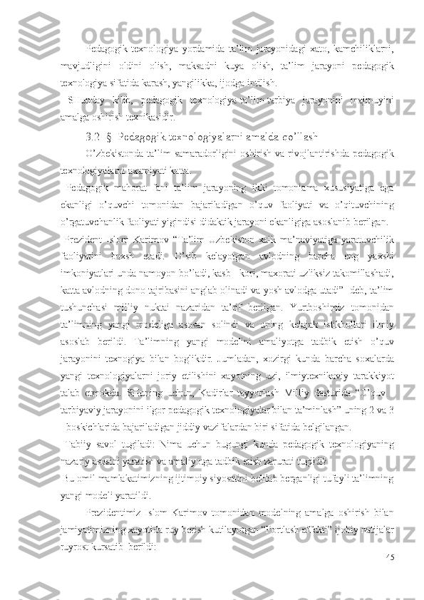 Pedagogik   texnologiya   yordamida   ta’lim   jarayonidagi   xato,   kamchiliklarni,
mavjudligini   oldini   olish,   maksadni   kuya   olish,   ta’lim   jarayoni   pedagogik
texnologiya sifatida karash, yangilikka, ijodga intilish. 
  SHunday   kilib,   pedagogik   texnologiya-ta’lim-tarbiya   jarayonini   majmuyini
amalga oshirish texnikasidir. 
3.2 -§  Pedagogik texnologiyalarni amalda qo’llash 
O’zbekistonda  ta’lim  samaradorligini  oshirish va rivojlantirishda  pedagogik
texnologiyalarni axamiyati katta. 
  Pedagogik   mahorat   fani   ta’lim   jarayoning   ikki   tomonlama   xususiyatiga   ega
ekanligi   o’quvchi   tomonidan   bajariladigan   o’quv   faoliyati   va   o’qituvchining
o’rgatuvchanlik faoliyati yigindisi didaktik jarayoni ekanligiga asoslanib berilgan.  
  Prezident   Islom   Karimov   “Ta’lim   Uzbekiston   xalk   ma’naviyatiga   yaratuvchilik
faoliyatini   baxsh   etadi.   O’sib   kelayotgan   avlodning   barcha   eng   yaxshi
imkoniyatlari unda namoyon bo’ladi, kasb - kori, maxorati uzliksiz takomillashadi,
katta avlodning dono tajribasini anglab olinadi va yosh avlodga utadi”- deb, ta’lim
tushunchasi   milliy   nuktai   nazaridan   ta’rif   berilgan.   Yurtboshimiz   tomonidan
ta’limning   yangi   modeliga   asosan   solindi   va   uning   kelajak   istikbollari   ilmiy
asoslab   berildi.   Ta’limning   yangi   modelini   amaliyotga   tadbik   etish   o’quv
jarayonini   texnogiya   bilan   boglikdir.   Jumladan,   xozirgi   kunda   barcha   soxalarda
yangi   texnologiyalarni   joriy   etilishini   xayotning   uzi,   ilmiytexnikaviy   tarakkiyot
talab   etmokda.   SHuning   uchun,   Kadirlar   tayyorlash   Milliy   dasturida   “O’quv   -
tarbiyaviy jarayonini ilgor pedagogik texnologiyalar bilan ta’minlash” uning 2 va 3
- boskichlarida bajariladigan jiddiy vazifalardan biri sifatida belgilangan. 
  Tabiiy   savol   tugiladi:   Nima   uchun   bugungi   kunda   pedagogik   texnologiyaning
nazariy asosini yaratish va amaliyotga tadbik etish zarurati tugildi? 
 Bu omil mamlakatimizning ijtimoiy siyosatini belilab berganligi tufayli ta’limning
yangi modeli yaratildi. 
Prezidentimiz   Islom   Karimov   tomonidan   modelning   amalga   oshirish   bilan
jamiyatimizning xayotida ruy berish kutilayotgan “Portlash effekti” ijobiy natijalar
ruyrost kursatib  berildi: 
45
  