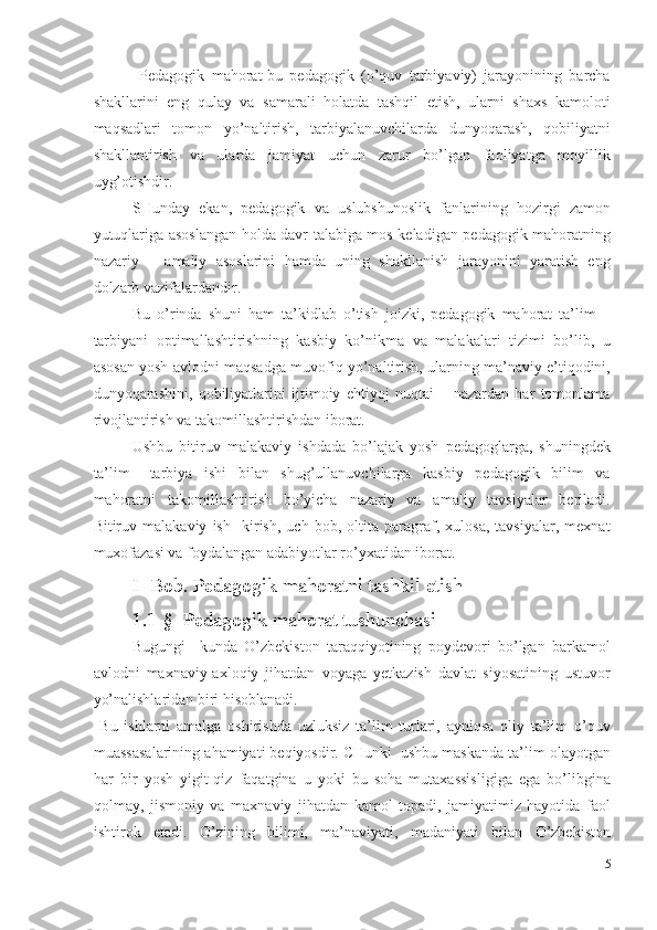   Pedagogik   mahorat-bu   pedagogik   (o’quv   tarbiyaviy)   jarayonining   barcha
shakllarini   eng   qulay   va   samarali   holatda   tashqil   etish,   ularni   shaxs   kamoloti
maqsadlari   tomon   yo’naltirish,   tarbiyalanuvchilarda   dunyoqarash,   qobiliyatni
shakllantirish   va   ularda   jamiyat   uchun   zarur   bo’lgan   faoliyatga   moyillik
uyg’otishdir. 
SHunday   ekan,   pedagogik   va   uslubshunoslik   fanlarining   hozirgi   zamon
yutuqlariga asoslangan holda davr talabiga mos keladigan pedagogik mahoratning
nazariy   –   amaliy   asoslarini   hamda   uning   shakllanish   jarayonini   yaratish   eng
dolzarb vazifalardandir. 
Bu   o’rinda   shuni   ham   ta’kidlab   o’tish   joizki,   pedagogik   mahorat   ta’lim   –
tarbiyani   optimallashtirishning   kasbiy   ko’nikma   va   malakalari   tizimi   bo’lib,   u
asosan yosh avlodni maqsadga muvofiq yo’naltirish, ularning ma’naviy e’tiqodini,
dunyoqarashini,   qobiliyatlarini   ijtimoiy   ehtiyoj   nuqtai   –   nazardan   har   tomonlama
rivojlantirish va takomillashtirishdan iborat.  
Ushbu   bitiruv   malakaviy   ishdada   bo’lajak   yosh   pedagoglarga,   shuningdek
ta’lim   –tarbiya   ishi   bilan   shug’ullanuvchilarga   kasbiy   pedagogik   bilim   va
mahoratni   takomillashtirish   bo’yicha   nazariy   va   amaliy   tavsiyalar   beriladi.
Bitiruv   malakaviy   ish     kirish,   uch   bob,   oltita   paragraf,   xulosa,   tavsiyalar,   mexnat
muxofazasi va foydalangan adabiyotlar ro’yxatidan iborat.  
I- Bob. Pedagogik mahoratni tashkil etish 
1.1-§  Pedagogik mahorat tushunchasi 
Bugungi     kunda   O’zbekiston   taraqqiyotining   poydevori   bo’lgan   barkamol
avlodni   maxnaviy-axloqiy   jihatdan   voyaga   yetkazish   davlat   siyosatining   ustuvor
yo’nalishlaridan biri hisoblanadi. 
  Bu   ishlarni   amalga   oshirishda   uzluksiz   ta’lim   turlari,   ayniqsa   oliy   ta’lim   o’quv
muassasalarining ahamiyati beqiyosdir. CHunki  ushbu maskanda ta’lim olayotgan
har   bir   yosh   yigit-qiz   faqatgina   u   yoki   bu   soha   mutaxassisligiga   ega   bo’libgina
qolmay,   jismoniy   va   maxnaviy   jihatdan   kamol   topadi,   jamiyatimiz   hayotida   faol
ishtirok   etadi.   O’zining   bilimi,   ma’naviyati,   madaniyati   bilan   O’zbekiston
5
  