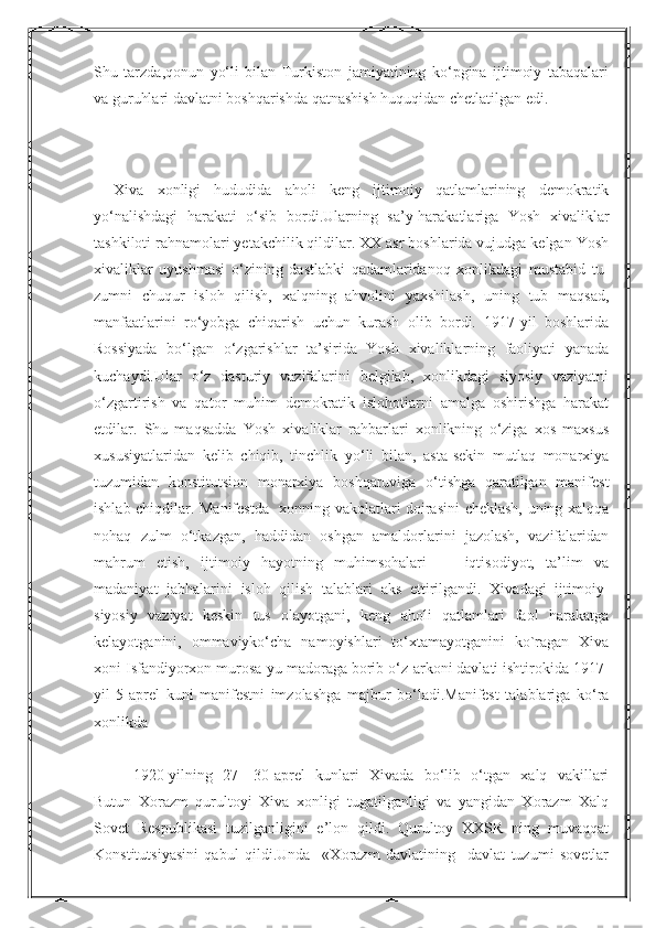 NurmuxammedovaShu   tarzda,qonun   yo‘li   bilan   Turkiston   jamiyatining   ko‘pgina   ijtimoiy   tabaqalari
va guruhlari davlatni boshqarishda qatnashish huquqidan chetlatilgan edi.
Xiva   xonligi   hududida   aholi   keng   ijtimoiy   qatlamlarining   demokratik
yo‘nalishdagi   harakati   o‘sib   bordi.Ularning   sa’y-harakatlariga   Yosh   xivaliklar
tashkiloti rahnamolari yetakchilik qildilar. XX asr boshlarida vujudga kelgan Yosh
xivaliklar   uyushmasi   o‘zining   dastlabki   qadamlaridanoq   xonlikdagi   mustabid   tu-
zumni   chuqur   isloh   qilish,   xalqning   ahvolini   yaxshilash,   uning   tub   maqsad,
manfaatlarini   ro‘yobga   chiqarish   uchun   kurash   olib   bordi.   1917-yil   boshlarida
Rossiyada   bo‘lgan   o‘zgarishlar   ta’sirida   Yosh   xivaliklarning   faoliyati   yanada
kuchaydi.Ular   o‘z   dasturiy   vazifalarini   belgilab,   xonlikdagi   siyosiy   vaziyatni
o‘zgartirish   va   qator   muhim   demokratik   islohotiarni   amalga   oshirishga   harakat
etdilar.   Shu   maqsadda   Yosh   xivaliklar   rahbarlari   xonlikning   o‘ziga   xos   maxsus
xususiyatlaridan   kelib   chiqib,   tinchlik   yo‘li   bilan,   asta-sekin   mutlaq   monarxiya
tuzumidan   konstitutsion   monarxiya   boshqaruviga   o‘tishga   qaratilgan   manifest
ishlab chiqdilar. Manifestda   xonning vakolatlari doirasini cheklash, uning xalqqa
nohaq   zulm   o‘tkazgan,   haddidan   oshgan   amaldorlarini   jazolash,   vazifalaridan
mahrum   etish,   ijtimoiy   hayotning   muhimsohalari   —   iqtisodiyot,   ta’lim   va
madaniyat   jabhalarini   isloh   qilish   talablari   aks   ettirilgandi.   Xivadagi   ijtimoiy-
siyosiy   vaziyat   keskin   tus   olayotgani,   keng   aholi   qatlamlari   faol   harakatga
kelayotganini,   ommaviyko‘cha   namoyishlari   to‘xtamayotganini   ko`ragan   Xiva
xoni Isfandiyorxon murosa-yu madoraga borib o‘z-arkoni davlati ishtirokida 1917-
yil   5-aprel   kuni   manifestni   imzolashga   majbur   bo‘ladi.Manifest   talablariga   ko‘ra
xonlikda 
1920-yilning   27—30-aprel   kunlari   Xivada   bo‘lib   o‘tgan   xalq   vakillari
Butun   Xorazm   qurultoyi   Xiva   xonligi   tugatilganligi   va   yangidan   Xorazm   Xalq
Sovet   Respublikasi   tuzilganligini   e’lon   qildi.   Qurultoy   XXSR   ning   muvaqqat
Konstitutsiyasini   qabul   qildi.Unda     «Xorazm   davlatining     davlat   tuzumi   sovetlar  