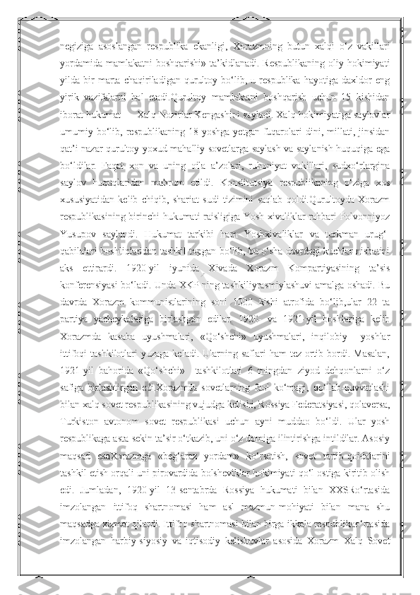 Nurmuxammedovanegiziga   asoslangan   respublika   ekanligi,   Xorazmning   butun   xalqi   o‘z   vakillari
yordamida  mamlakatni  boshqarishi» ta’kidlanadi. Respublikaning  oliy hokimiyati
yilda   bir   marta   chaqiriladigan   qurultoy   bo‘lib,   u   respublika   hayotiga   daxldor   eng
yirik   vazifalarni   hal   etadi.Qurultoy   mamlakatni   boshqarish   uchun   15   kishidan
iborat hukumat — Xalq Nozirlar Kengashini sayladi. Xalq hokimiyatiga saylovlar
umumiy  bo‘lib,  respublikaning  18  yoshga   yetgan  fuqarolari   dini,  millati,  jinsidan
qat’i nazar qurultoy yoxud mahalliy sovetlarga saylash va saylanish huquqiga ega
bo‘ldilar.   Faqat   xon   va   uning   oila   a’zolari,   ruhoniyat   vakillari,   sudxo‘rlargina
saylov   huquqlaridan   mahrum   etildi.   Konstitutsiya   respublikaning   o‘ziga   xos
xususiyatidan   kelib   chiqib,   shariat   sudi   tizimini   saqlab   qoldi.Qurultoyda   Xorazm
respublikasining birinchi hukumati raisligiga Yosh xivaliklar rahbari Polvonniyoz
Yusupov   saylandi.   Hukumat   tarkibi   ham   Yoshxivaliklar   va   turkman   urug‘-
qabilalari boshliqlaridan tashkil topgan bo‘lib, bu o‘sha davrdagi kuchlar nisbatini
aks   ettirardi.   1920-yil   iyunida   Xivada   Xorazm   Kompartiyasining   ta’sis
konferensiyasi bo‘ladi. Unda XKP ning tashkiliyrasmiylashuvi amalga oshadi. Bu
davrda   Xorazm   kommunistlarining   soni   1000   kishi   atrofida   bo‘lib,ular   22   ta
partiya   yacheykalariga   birlashgan   edilar.   1920-   va   1921-yil   boshlariga   kelib
Xorazmda   kasaba   uyushmalari,   «Qo‘shchi»   uyushmalari,   inqilobiy     yoshlar
ittifoqi  tashkilotlari   yuzaga  keladi.  Ularning  saflari  ham   tez ortib bordi. Masalan,
1921-yil   bahorida   «Qo‘shchi»     tashkilotlari   6   mingdan   ziyod   dehqonlarni   o‘z
safiga   birlashtirgan   edi.Xorazmda   sovetlarning   faol   ko‘magi,   qo‘llab-quvvatlashi
bilan xalq sovet respublikasining vujudga kelishi, Rossiya Federatsiyasi, qolaversa,
Turkiston   avtonom   sovet   respublikasi   uchun   ayni   muddao   bo‘ldi.   Ular   yosh
respublikaga asta-sekin ta’sir o‘tkazib, uni o‘z domiga ilintirishga intildilar. Asosiy
maqsad   esaXorazmga   «beg‘araz   yordam»   ko‘rsatish,   sovet   tartib-qoidalarini
tashkil etish orqali uni pirovardida bolsheviklar hokimiyati qo‘l ostiga kiritib olish
edi.   Jumladan,   1920-yil   13-sentabrda   Rossiya   hukumati   bilan   XXSRo‘rtasida
imzolangan   ittifoq   shartnomasi   ham   asl   mazmun-mohiyati   bilan   mana   shu
maqsadga xizmat qilardi. Ittifoq shartnomasi bilan birga ikkala respublikao‘rtasida
imzolangan   harbiy-siyosiy   va   iqtisodiy   kelishuvlar   asosida   Xorazm   Xalq   Sovet  