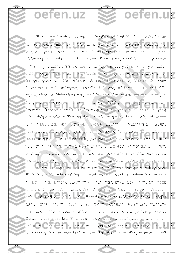 NurmuxammedovaYurt   fuqarolarining   aksariyat   ko‘pchiligi   adolatsizlik,   huquqsizlikdan   va
demokratik erkinliklarning yo‘qligidan aziyat chekardi. Shu bois amirlikda tez-tez
xalq   g‘alayonlari   yuz   berib   turardi.   Ularda   harakatga   kelgan   aholi   tabaqalari
o‘zlarining   haqqoniy,   adolatli   talablarini   ilgari   surib,   mamlakatda   o‘zgarishlar
bo‘lishini   yoqlardilar.   XX   asr   boshlarida   ilg‘or,   taraqqiyparvar   ziyoli   yoshlardan
tashkil   topgan   Yosh   buxoroliklar   tashkiloti   ham   aynan   mana   shu   maqsadlarda
faoliyat   yuritardi.   O‘z   saflarida   Abduvohid   Burhonov,   Usmon   Xo‘jayev
(Usmonxo‘ja   Po‘latxo‘jayev),   Fayzulla   Xo‘jayev,   Abdurauf   Fitrat,   Sadriddin
Ayniy, Mirza MuhitdinMansurov,   Abdulqodir Muhitdinov va boshqa o‘nlab yurt
fidoyilarini   birlashtirgan   Buxoro   jadidlari   1917-yil   inqilobiy   voqealaridan
foydalanib keng xalq manfaatlari foydasiga muhim siyosiy o‘zgarishlarni ro‘yobg
achiqarishga   harakat   etdilar.   Ayniqsa,   bunda   amirga   tazyiq   o‘tkazib,   uni   xalqqa
ko‘p   masalalarda   yon   berishga,   siyosiy   tuzumni   o‘zgartirishga,   xususan,
konstitutsion   monarxiya   joriy   etishga   urg‘u   berildi.Yosh   buxoroliklar   rahbarlari
ishlab   chiqqan     islohot   loyihasida,   jumladan,   amir   huzurida   va   joylarda   xalq
vakillari   bo‘lishi,   ma’muriyat   yaxshilanishi,   u   xalq   vakilligi   nazoratida   bo‘lishi,
amaldagi soliqlardan   tashqari boshqa soliqlar bekor qilinishi, maktab va matbuot
erkinligi, amirning  en g mutaassib va johil  amaldorlaridan ba’zilarini almashtirish
talablari   ilgari   surilgan   edi.   7-aprelda   amir   Said   Olimxon   keng   omma   tazyiqi   va
Yosh   buxoroliklarning   islohiy   talablari   asosida   Manifest   chiqarishga   majbur
bo‘ladi.   Unda   amirlik   tuzumining     tub   negizlariga   daxl   qilmagan   holda
mamlakatda   bir   qator   demokratik   o‘zgarishlar   o‘tkazish   ko‘zda   tutilgandi.
Soliqlarni   tartibga     solish,   turli     ijtimoiy   tabaqalar   vakillaridan   iborat     Majlis
tashkil   qilish,   maorif,   tibbiyot,   sud   tizimi   faoliyatini   yaxshilash,   ma’muriy
boshqarish   ishlarini   takomillashtirish     va   boshqalar   shular   jumlasiga   kirardi.
Garchand amir manifesti   Yosh buxoroliklar tomonidan ma’qullanib kutib olingan
bo‘lsa-da,   biroq   hukmron,   qora   kuchlar   unga   tish-tirnoqlari   bilan   qarshi   turdilar.
Ular   namoyishga   chiqqan   islohot     taraf-dorlariga   hujum   qilib,   poytaxtda   qonli  