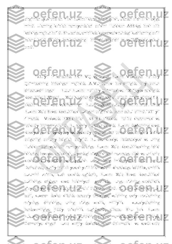 Nurmuxammedovaqirg‘inlar uyushtirdilar. Yosh buxoroliklarni ta’qib qilish, ulardan o‘ch olish avjga
mindi.   Ularning   ko‘plab   namoyandalari   qo‘shni   Turkiston   ASSRga   bosh   olib
ketishga majbur bo‘ldi. Shu tariqa, amirlikda konservativ ruhdagi kuchlarning qo‘li
baland   keldi.   Islohiy   harakatlarning     birinchi   bosqichi   muvaffaqiyatsiz   yakun
topdi.
1920-yil   14-sentabrda   BKP   MQ   va   Butun   Buxoro   Muvaqqat   Inqilobiy
Qo‘mitasining   birlashgan   majlisida   A.Muhitdinov   boshchiligida   oliy   qonun
chiqaruvchi organ — Butun Buxoro Inqilobiy Qo‘mitasi  va F.Xo‘jayev raisligida
Respublika hukumati — Xalq Nozirlar Kengashi tashkil qilindi. O‘sha yilning 6-8-
oktabr   kunlari   xalq   vakillarining   I   Butun   Buxoro   qurultoyi   bo‘lib   o‘tdi.   Unda
Buxoro Xalq Sovet Respublikasi  tuzilgani  to‘g‘risida  qaror qabul  qilindi.1921-yil
4-martda     Moskvada   BXSR   bilan     RSFSR   o‘rtasida     ittifoq   shartnomasi   va
iqtisodiy   bitim   imzolandi.   Bu   rasmiy   hujjatlar   asosida   Buxoro   davlatining   sovet
Rossiyasiga   harbiy-siyosiy   va   iqtisodiy   jihatdan   har   tomonlama   bog‘liq   bo‘lib
qolganligi   qonuniy   belgilab   qo‘yildi.   Bu   esa   Rossiya   Federatsiyasi   va   uning
Turkistondagi   vakolatli   namoyandalariga   Buxoro   Xalq   Respublikasining   ichki
ishlariga bevosita   aralashish,  u  yerdagi   o‘zgarishlarni   nazoratga  olish  va  uni  aniq
sotsialistik   maqsadlar   sari   qaratish   uchun   keng   imkoniyatlar   ochib   berdi.
Darhaqiqat,   sun’iy inqilob yasash yo‘li bilan xalqni   «harakatga keltirib», amirlik
tuzumini   zo‘rlik,   kuch   asosida   ag‘darib,   Buxoro   Xalq   Sovet   Respublikasi
tuzilishiga   erishgan   sovet   hokimiyati     endilikda     unga   o‘zining   sotsialistik
g‘oyalari-yu   tartib-qoidalarini  bemalol  tiqishtira olardi. Bu hol  Buxoroning mus-
taqil,   suveren   davlat   sifatida   taraqqiy   topishiga,   xalqining   asriy   orzularining
ro‘yobga   chiqishiga,   uning   o‘ziga   xoslik,   milliylik     xususiyatlarining
bardavomligiga   jiddiy   to‘sqinlik   tug‘dirardi,   albatta.   Shu   bois   Buxoro
hukumatining   mustaqil   siyosat   yuritishiga,qo‘shni   mamlakatlar   yoxud   Turkiya,
Germaniya   singari     uzoq   xorijiy   davlatlar   bilan   diplomatik     va   savdo-sotiq  