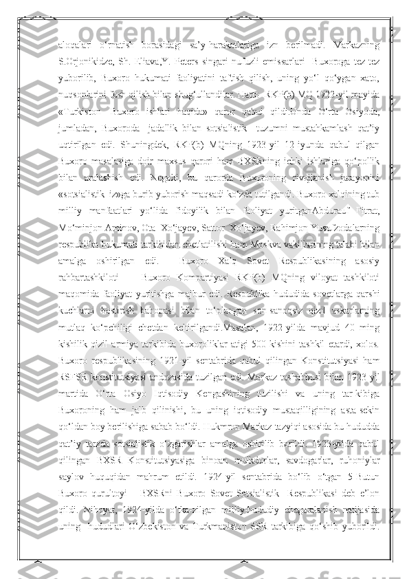 Nurmuxammedovaaloqalari   o‘rnatish   borasidagi   sa’y-harakatlariga   izn   berilmadi.   Markazning
S.Orjonikidze,   Sh.   Eliava,Y.   Peters   singari   nufuzli   emissarlari     Buxoroga   tez-tez
yuborilib,   Buxoro   hukumati   faoliyatini   taftish   qilish,   uning   yo‘l   qo‘ygan   xato,
nuqsonlarini fosh qilish bilan shug‘ullandilar. Hatto  RKP(b) MQ 1922-yil mayida
«Turkiston—Buxoro   ishlari   haqida»   qaror   qabul   qildi.Unda   O‘rta   Osiyoda,
jumladan,   Buxoroda     jadallik   bilan   sotsialistik     tuzumni   mustahkamlash   qat’iy
uqtirilgan   edi.   Shuningdek,   RKP(b)   MQning   1923-yil   12-iyunda   qabul   qilgan
Buxoro   masalasiga   doir   maxsus   qarori   ham   BXSRning   ichki   ishlariga   qo‘pollik
bilan   aralashish   edi.   Negaki,   bu   qarorda   Buxoroning   rivojlanish   jarayonini
«sotsialistik  iz»ga burib yuborish maqsadi ko‘zda tutilgandi. Buxoro xalqining tub
milliy   manfaatlari   yo‘lida   fidoyilik   bilan   faoliyat   yuritganAbdurauf   Fitrat,
Mo‘minjon Aminov, Ota  Xo‘jayev, Sattor  Xo‘jayev, Rahimjon Yusufzodalarning
respublika hukumati tarkibidan chetlatilishi ham Moskva vakillarining talabi bilan
amalga   oshirilgan   edi.     Buxoro   Xalq   Sovet   Respublikasining   asosiy
rahbartashkiloti   —   Buxoro   Kompartiyasi   RKP(b)   MQning   viloyat   tashkiloti
maqomida   faoliyat   yuritishga   majbur   edi.   Respublika   hududida   sovetlarga   qarshi
kuchlarni   bostirish   bahonasi   bilan   to‘plangan   son-sanoqsiz   qizil   askarlarning
mutlaq   ko‘pchiligi   chetdan   keltirilgandi.Masalan,   1922-yilda   mavjud   40   ming
kishilik   qizil   armiya   tarkibida   buxoroliklar   atigi   500   kishini   tashkil   etardi,   xolos.
Buxoro   respublikasining   1921-yil   sentabrida   qabul   qilingan   Konstitutsiyasi   ham
RSFSR  konstitutsiyasi  andozasida   tuzilgan edi.  Markaz  tashabbusi   bilan 1923-yil
martida   O‘rta   Osiyo   Iqtisodiy   Kengashining   tuzilishi   va   uning   tar-kibiga
Buxoroning   ham   jalb   qilinishi,   bu   uning   iqtisodiy   mustaqilligining   asta-sekin
qo‘ldan boy berilishiga sabab bo‘ldi. Hukmron Markaz tazyiqi asosida bu hududda
qat’iy   tarzda   sotsialistik   o‘zgarishlar   amalga   oshirilib   borildi.   1923-yilda   qabul
qilingan   BXSR   Konstitutsiyasiga   binoan   mulkdorlar,   savdogarlar,   ruhoniylar
saylov   huquqidan   mahrum   etildi.   1924-yil   sentabrida   bo‘lib   o‘tgan   5-Butun
Buxoro   qurultoyi       BXSRni   Buxoro   Sovet   Sotsialistik     Respublikasi   deb   e’lon
qildi.   Nihoyat,   1924-yilda   o‘tka-zilgan   milliy-hududiy   chegaralanish   natijasida
uning     hududlari   O‘zbekiston   va   Turkmaniston   SSR   tarkibiga   qo‘shib   yuborildi.  