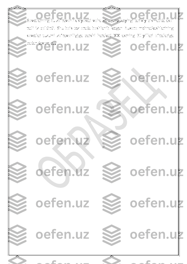 NurmuxammedovaSovetlarning bu zo‘ravonlik siyosati voha xalqining keyingi tarixiy qismatida aso-
ratli   iz  qoldirdi.  Shu   bois   tez   orada   boshlanib   ketgan  Buxoro   mehnatkashlarining
sovetlar   tuzumi   zo‘ravonligiga   qarshi   harakati   XX   asrning   30-yillari   o‘rtalariga
qadar davom etdi.  