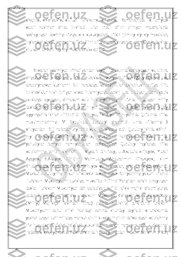 Nurmuxammedova«Najot»,   «Kengash»,   «Ulug‘   Turkiston»,   «Turon»,     Samarqandda     «Hurriyat»
vaqtli   nashrlari   chiqa   boshladi.   Ular   orqali   e’lon   qilingan   materiallarda
kechayotgan   davrning   o‘ziga   xos   xususiyatlari,   o‘tkir   ijtimoiy-siyosiy   masalalar,
joylardagi ahvol, ommaning fikri-dilini to‘lqinlantirayotgan muammolar va boshqa
shu kabi dolzarb hayotiy masalalar aks ettirildi.
Sovetlar   hokimiyati   o‘rnatilgandan   keyin   Turkistondakechayotgan   va   tobora
chigallashib   borayotgan   o‘ta   murakkab   vaziyat   o‘lkaning   yurtparvar   va
taraqqiyparvar   kuchlarini   faol   harakatga   keltirdi.   Ular   tashabbusni   qo‘lga   olib,
bolsheviklar   bosh   bo‘lgan   sovet   hokimiyatiga   qarshi   tura   oladigan,   demokratik
asoslarga   tayangan,   chinakam   xalq   hokimiyatchiligini   o‘zida   ifodalagan   milliy
davlatchilikni   tashkil   etish   tomon   yo‘l   tutdilar.   Bu   borada   joylarda   jiddiy
tayyorgarlik   ishlari   olibborildi.     Nihoyat,   1917-yil   26-noyabrida   Qo‘qonda   o‘lka
musulmonlarining   IV   favqulodda   qurultoyi   chaqirildi.   Unda   o‘lkaning   5
viloyatidan     200   nafardan   ziyodroq   vakillar   ishtirok   etdi.   Qurultoy   ishida   «Sho‘-
royi   Islomiya»,   «Sho‘royi   Ulamo»,   Musulmon   harbiylari   sho‘rosi,   O‘lka
yahudiylar   jamiyati   namoyandalari   qatnashdilar.   Qurultoy   hay’atiga   o‘lka
xalqlarining   taniqli   kishilari   —   Mustafo   Cho‘qay,   U.Asadulla-xo‘jayev,   Yurali
Agayev,   S.Akayev,   Obidjon   Mahmudov,   Abdurahmon   O‘razayev,   Islom
Shoahmedov,   Kamol   qozi,   Karimboyev   va   boshqalar,   jami   13   kishi   saylandi.
Mazkur   qurultoyning   3   kun   to‘xtovsiz   davom   etgan   faoliyatining   yakuni   o‘laroq
Turkiston   Muxtoriyatini   tuzishga   muvaffaq   bo‘lindi.Yangidan   tarkib   topayotgan
davlat   Turkiston   Muxtoriyati   deb   ataladigan   bo‘ldi.Ta’sis   majlisi   chaqirilgunga
qadar   hokimiyat   to‘lig‘icha   Turkiston   Muvaqqat   Kengashi   va   TurkistonXalq
(Milliy)   Majlisi(54   kishidan   iborat)   qo‘lida   bo‘lishligi   ta’kidlandi.Turkiston
Muxtoriyatini   qabul   qilish   haqidagi   qarorda   shunday   deyiladi:   «Turkistonda
yashab turgan turli millatga mansub aholi Rossiya inqilobi da’vat etgan xalqlarning
o‘z   huquqlarini   o‘zlari   belgilash   xususidagi   irodasini   namoyon   etib,   Turkistonni
Federativ Rossiya respublikasi tarkibida hududiy jihatdan muxtor deb e’lon qiladi,  