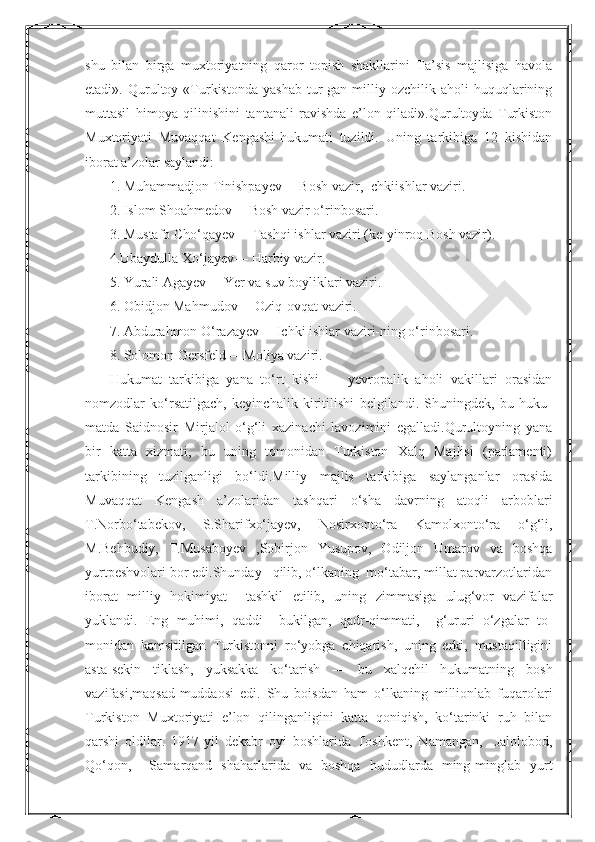 Nurmuxammedovashu   bilan   birga   muxtoriyatning   qaror   topish   shakllarini   Ta’sis   majlisiga   havola
etadi».  Qurultoy  «Turkistonda   yashab   tur-gan   milliy   ozchilik  aholi   huquqlarining
muttasil   himoya   qilinishini   tantanali   ravishda   e’lon   qiladi».Qurultoyda   Turkiston
Muxtoriyati   Muvaqqat   Kengashi-hukumati   tuzildi.   Uning   tarkibiga   12   kishidan
iborat a’zolar saylandi:
1. Muhammadjon Tinishpayev— Bosh vazir, Ichkiishlar vaziri.
2. Islom Shoahmedov— Bosh vazir o‘rinbosari.
3. Mustafo Cho‘qayev— Tashqi ishlar vaziri (ke-yinroq Bosh vazir).
4.Ubaydulla Xo‘jayev— Harbiy vazir.
5. Yurali Agayev— Yer va suv boyliklari vaziri.
6. Obidjon Mahmudov— Oziq-ovqat vaziri.
7. Abdurahmon O‘razayev— Ichki ishlar vaziri-ning o‘rinbosari.
8. Solomon Gersfeld— Moliya vaziri.
Hukumat   tarkibiga   yana   to‘rt   kishi   —   yevropalik   aholi   vakillari   orasidan
nomzodlar   ko‘rsatilgach,   keyinchalik   kiritilishi   belgilandi.   Shuningdek,   bu   huku-
matda   Saidnosir   Mirjalol   o‘g‘li   xazinachi   lavozimini   egalladi.Qurultoyning   yana
bir   katta   xizmati,   bu   uning   tomonidan   Turkiston   Xalq   Majlisi   (parlamenti)
tarkibining   tuzilganligi   bo‘ldi.Milliy   majlis   tarkibiga   saylanganlar   orasida
Muvaqqat   Kengash   a’zolaridan   tashqari   o‘sha   davrning   atoqli   arboblari
T.Norbo‘tabekov,   S.Sharifxo‘jayev,   Nosirxonto‘ra   Kamolxonto‘ra   o‘g‘li,
M.Behbudiy,   T.Musaboyev   ,Sobirjon   Yusupov,   Odiljon   Umarov   va   boshqa
yurtpeshvolari bor edi.Shunday   qilib, o‘lkaning  mo‘tabar, millat parvarzotlaridan
iborat   milliy   hokimiyat     tashkil   etilib,   uning   zimmasiga   ulug‘vor   vazifalar
yuklandi.   Eng   muhimi,   qaddi     bukilgan,   qadr-qimmati,     g‘ururi   o‘zgalar   to-
monidan   kamsitilgan   Turkistonni   ro‘yobga   chiqarish,   uning   erki,   mustaqilligini
asta-sekin   tiklash,   yuksakka   ko‘tarish   —   bu   xalqchil   hukumatning   bosh
vazifasi,maqsad-muddaosi   edi.   Shu   boisdan   ham   o‘lkaning   millionlab   fuqarolari
Turkiston   Muxtoriyati   e’lon   qilinganligini   katta   qoniqish,   ko‘tarinki   ruh   bilan
qarshi   oldilar.   1917-yil   dekabr   oyi   boshlarida   Toshkent,   Namangan,     Jalolobod,
Qo‘qon,     Samarqand   shaharlarida   va   boshqa   hududlarda   ming-minglab   yurt  