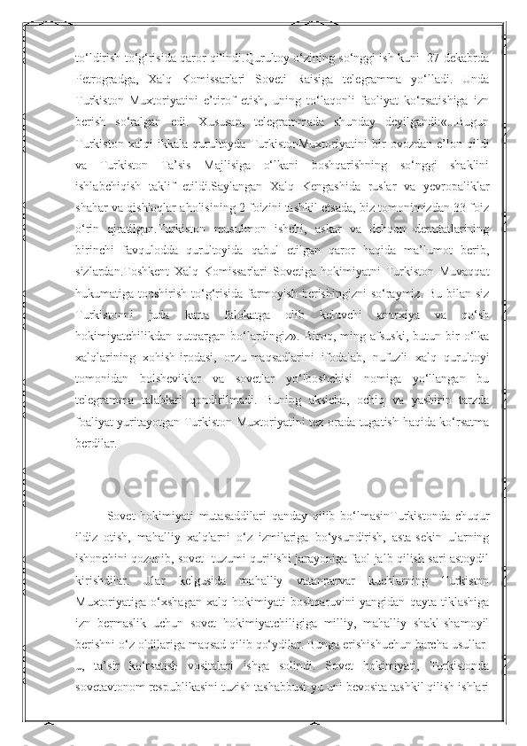 Nurmuxammedovato‘ldirish to‘g‘risida qaror qilindi.Qurultoy o‘zining so‘nggi ish kuni  27-dekabrda
Petrogradga,   Xalq   Komissarlari   Soveti   Raisiga   telegramma   yo‘lladi.   Unda
Turkiston   Muxtoriyatini   e’tirof   etish,   uning   to‘laqonli   faoliyat   ko‘rsatishiga   izn
berish   so‘ralgan   edi.   Xususan,   telegrammada   shunday   deyilgandi:«...Bugun
Turkiston   xalqi   ikkala   qurultoyda   TurkistonMuxtoriyatini   bir   ovozdan   e’lon   qildi
va   Turkiston   Ta’sis   Majlisiga   o‘lkani   boshqarishning   so‘nggi   shaklini
ishlabchiqish   taklif   etildi.Saylangan   Xalq   Kengashida   ruslar   va   yevropaliklar
shahar va qishloqlar aholisining 2 foizini tashkil etsada, biz tomonimizdan 33 foiz
o‘rin   ajratilgan.Turkiston   musulmon   ishchi,   askar   va   dehqon   deputatlarining
birinchi   favqulodda   qurultoyida   qabul   etilgan   qaror   haqida   ma’lumot   berib,
sizlardan.Toshkent   Xalq   Komissarlari   Sovetiga   hokimiyatni   Turkiston   Muvaqqat
hukumatiga topshirish to‘g‘risida farmoyish berishingizni  so‘raymiz. Bu bilan siz
Turkistonni   juda   katta   falokatga   olib   keluvchi   anarxiya   va   qo‘sh
hokimiyatchilikdan  qutqargan   bo‘lardingiz».  Biroq,   ming  afsuski,   butun   bir   o‘lka
xalqlarining   xohish-irodasi,   orzu-maqsadlarini   ifodalab,   nufuzli   xalq   qurultoyi
tomonidan   bolsheviklar   va   sovetlar   yo‘lboshchisi   nomiga   yo‘llangan   bu
telegramma   talablari   qondirilmadi.   Buning   aksicha,   ochiq   va   yashirin   tarzda
foaliyat yuritayotgan Turkiston Muxtoriyatini tez orada tugatish haqida ko‘rsatma
berdilar.
Sovet   hokimiyati   mutasaddilari   qanday   qilib   bo‘lmasinTurkistonda   chuqur
ildiz   otish,   mahalliy   xalqlarni   o‘z   izmilariga   bo‘ysundirish,   asta-sekin   ularning
ishonchini qozonib, sovet   tuzumi qurilishi jarayoniga faol jalb qilish sari astoydil
kirishdilar.   Ular   kelgusida   mahalliy   vatanparvar   kuchlarning   Turkiston
Muxtoriyatiga   o‘xshagan   xalq   hokimiyati   boshqaruvini   yangidan   qayta   tiklashiga
izn   bermaslik   uchun   sovet   hokimiyatchiligiga   milliy,   mahalliy   shakl-shamoyil
berishni o‘z oldilariga maqsad qilib qo‘ydilar. Bunga erishishuchun barcha usullar-
u,   ta’sir   ko‘rsatish   vositalari   ishga   solindi.   Sovet   hokimiyati,   Turkistonda
sovetavtonom respublikasini tuzish tashabbusi-yu uni bevosita tashkil qilish ishlari  
