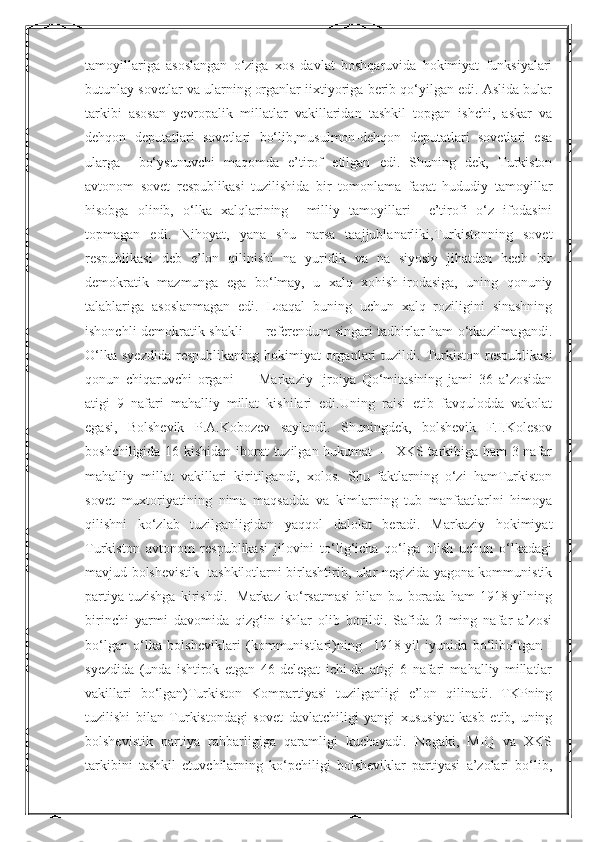 Nurmuxammedovatamoyillariga   asoslangan   o‘ziga   xos   davlat   boshqaruvida   hokimiyat   funksiyalari
butunlay sovetlar va ularning organlar iixtiyoriga berib qo‘yilgan edi. Aslida bular
tarkibi   asosan   yevropalik   millatlar   vakillaridan   tashkil   topgan   ishchi,   askar   va
dehqon   deputatlari   sovetlari   bo‘lib,musulmon-dehqon   deputatlari   sovetlari   esa
ularga     bo‘ysunuvchi   maqomda   e’tirof   etilgan   edi.   Shuning   dek,   Turkiston
avtonom   sovet   respublikasi   tuzilishida   bir   tomonlama   faqat   hududiy   tamoyillar
hisobga   olinib,   o‘lka   xalqlarining     milliy   tamoyillari     e’tirofi   o‘z   ifodasini
topmagan   edi.   Nihoyat,   yana   shu   narsa   taajjublanarliki,Turkistonning   sovet
respublikasi   deb   e’lon   qilinishi   na   yuridik   va   na   siyosiy   jihatdan   hech   bir
demokratik   mazmunga   ega   bo‘lmay,   u   xalq   xohish-irodasiga,   uning   qonuniy
talablariga   asoslanmagan   edi.   Loaqal   buning   uchun   xalq   roziligini   sinashning
ishonchli demokratik shakli — referendum singari tadbirlar ham o‘tkazilmagandi.
O‘lka   syezdida  respublikaning   hokimiyat  organlari   tuzildi.  Turkiston  respublikasi
qonun   chiqaruvchi   organi   —   Markaziy   Ijroiya   Qo‘mitasining   jami   36   a’zosidan
atigi   9   nafari   mahalliy   millat   kishilari   edi.Uning   raisi   etib   favqulodda   vakolat
egasi,   Bolshevik   P.A.Kobozev   saylandi.   Shuningdek,   bolshevik   F.I.Kolesov
boshchiligida 16 kishidan iborat tuzilgan hukumat — XKS tarkibiga ham 3 nafar
mahalliy   millat   vakillari   kiritilgandi,   xolos.   Shu   faktlarning   o‘zi   hamTurkiston
sovet   muxtoriyatining   nima   maqsadda   va   kimlarning   tub   manfaatlarlni   himoya
qilishni   ko‘zlab   tuzilganligidan   yaqqol   dalolat   beradi.   Markaziy   hokimiyat
Turkiston   avtonom   respublikasi   jilovini   to‘lig‘icha   qo‘lga   olish   uchun   o‘lkadagi
mavjud bolshevistik   tashkilotlarni birlashtirib, ular negizida yagona kommunistik
partiya   tuzishga   kirishdi.     Markaz   ko‘rsatmasi   bilan   bu   borada   ham   1918-yilning
birinchi   yarmi   davomida   qizg‘in   ishlar   olib   borildi.   Safida   2   ming   nafar   a’zosi
bo‘lgan   o‘lka   bolsheviklari   (kommunistlari)ning     1918-yil   iyunida   bo‘libo‘tgan   I
syezdida   (unda   ishtirok   etgan   46   delegat   ichi-da   atigi   6   nafari   mahalliy   millatlar
vakillari   bo‘lgan)Turkiston   Kompartiyasi   tuzilganligi   e’lon   qilinadi.   TKPning
tuzilishi   bilan   Turkistondagi   sovet   davlatchiligi   yangi   xususiyat   kasb   etib,   uning
bolshevistik   partiya   rahbarligiga   qaramligi   kuchayadi.   Negaki,   MIQ   va   XKS
tarkibini   tashkil   etuvchilarning   ko‘pchiligi   bolsheviklar   partiyasi   a’zolari   bo‘lib,  