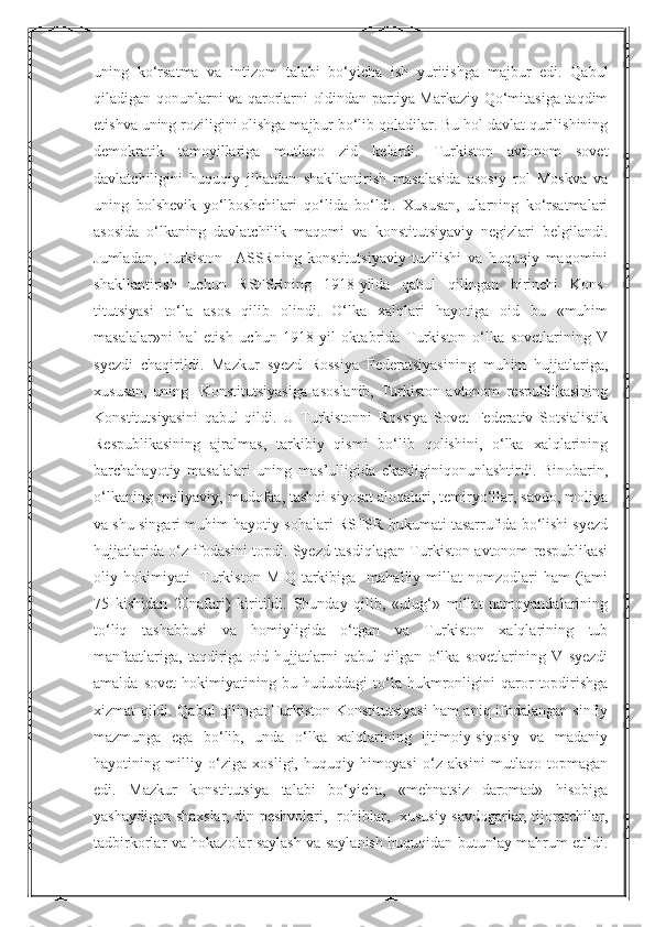 Nurmuxammedovauning   ko‘rsatma   va   intizom   talabi   bo‘yicha   ish   yuritishga   majbur   edi.   Qabul
qiladigan qonunlarni va qarorlarni oldindan partiya Markaziy Qo‘mitasiga taqdim
etishva uning roziligini olishga majbur bo‘lib qoladilar. Bu hol davlat qurilishining
demokratik   tamoyillariga   mutlaqo   zid   kelardi.   Turkiston   avtonom   sovet
davlatchiligini   huquqiy   jihatdan   shakllantirish   masalasida   asosiy   rol   Moskva   va
uning   bolshevik   yo‘lboshchilari   qo‘lida   bo‘ldi.   Xususan,   ularning   ko‘rsatmalari
asosida   o‘lkaning   davlatchilik   maqomi   va   konstitutsiyaviy   negizlari   belgilandi.
Jumladan,   Turkiston     ASSRning   konstitutsiyaviy   tuzilishi   va   huquqiy   maqomini
shakllantirish   uchun   RSFSRning   1918-yilda   qabul   qilingan   birinchi   Kons-
titutsiyasi   to‘la   asos   qilib   olindi.   O‘lka   xalqlari   hayotiga   oid   bu   «muhim
masalalar»ni   hal   etish   uchun   1918-yil   oktabrida   Turkiston   o‘lka   sovetlarining   V
syezdi   chaqirildi.   Mazkur   syezd   Rossiya   Federatsiyasining   muhim   hujjatlariga,
xususan,   uning     Konstitutsiyasiga   asoslanib,   Turkiston   avtonom   respublikasining
Konstitutsiyasini   qabul   qildi.   U   Turkistonni   Rossiya   Sovet   Federativ   Sotsialistik
Respublikasining   ajralmas,   tarkibiy   qismi   bo‘lib   qolishini,   o‘lka   xalqlarining
barchahayotiy   masalalari   uning   mas’ulligida   ekanliginiqonunlashtirdi.   Binobarin,
o‘lkaning moliyaviy, mudofaa, tashqi siyosat aloqalari, temiryo‘llar, savdo, moliya
va shu singari muhim hayotiy sohalari RSFSR hukumati tasarrufida bo‘lishi syezd
hujjatlarida o‘z ifodasini topdi. Syezd tasdiqlagan Turkiston avtonom respublikasi
oliy  hokimiyati  -Turkiston  MIQ   tarkibiga    mahalliy  millat   nomzodlari   ham   (jami
75   kishidan   20nafari)   kiritildi.   Shunday   qilib,   «ulug‘»   millat   namoyandalarining
to‘liq   tashabbusi   va   homiyligida   o‘tgan   va   Turkiston   xalqlarining   tub
manfaatlariga,   taqdiriga   oid   hujjatlarni   qabul   qilgan   o‘lka   sovetlarining   V   syezdi
amalda   sovet   hokimiyatining   bu   hududdagi   to‘la   hukmronligini   qaror   topdirishga
xizmat qildi. Qabul qilinganTurkiston Konstitutsiyasi ham aniq ifodalangan sinfiy
mazmunga   ega   bo‘lib,   unda   o‘lka   xalqlarining   ijtimoiy-siyosiy   va   madaniy
hayotining   milliy   o‘ziga   xosligi,   huquqiy   himoyasi   o‘z   aksini   mutlaqo   topmagan
edi.   Mazkur   konstitutsiya   talabi   bo‘yicha,   «mehnatsiz   daromad»   hisobiga
yashaydigan shaxslar, din peshvolari,   rohiblar,   xususiy savdogarlar, tijoratchilar,
tadbirkorlar va hokazolar saylash va saylanish huquqidan butunlay mahrum etildi.  