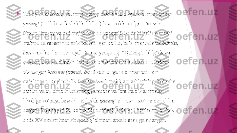 
Turkiy tillar taraqqiyotining oldingi davrlarida birgalik olmoshlaridan 
qamug 1
 (turli fonetik shakllari bilan) iste’molda  bo‘lgan. Masalan, 
0‘rxun-Enasoy va qadimgi turkiy tili yodgorliklarida biigalik olmoshi 
ma’nosida asosan shu so‘z qo'llan- gan bo‘lib, ba’zi maribalarda  barcha, 
ban  shakllari ham uchraydi. XI asr yodgorugi “Qutadg‘u bilig”da esa 
qamug‘, barcha  olmosh- lari bilan bir qatonia fors va arab tiUaridan 
o‘zlashgan  ham mu (hama), ba’zi  kabi birgalik olmosmari ham 
qoMlangan. Keyinchalik  barcha, ban  birgalik o'moshlarining faollasha 
borishi va bu olmosh turlarining arabcha va forscha o‘zlashmalar 
hisobiga ko‘paya bowshi natijasida  qamug‘  olmoshi iste’moidan chiqa 
borgan. Snunaay qilib, ko‘pchilik turkiy tillarda, shu jumladan, o‘zbek 
blida XV asrdan boshlab  qamug'  olmoshi arxaik shaklga aylangan.                   