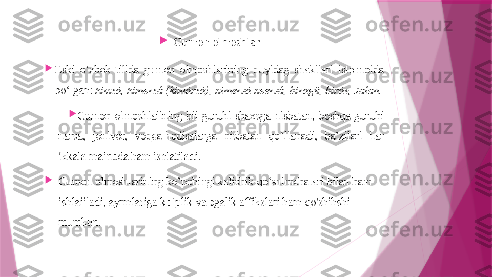 
Gumon olmoshlari

Eski  o‘zbek  tilida  gumon  olmoshlarining  quyidag  shakllari  iste'molda 
bo‘lgan:  kimsá, kimersá (kimársá), nimersá neersá, biragü, biráv, Jalan.

Gumon  olmoshlaiining  bii  guruhi  shaxsga  nisbatan,  boshqa  guruhi 
narsa,  jonivor,  voqea-hcdisalarga  nisbatan  qo‘llanadi,  ba’zilari  har 
íkkala ma’noda ham ishlatiladi.

Gumon olmoshlarining ko’pchihgi kelishik qo‘shimchalari bilan ham 
ishlaiiladi, ayrmlariga ko‘plik va egalik affikslari ham qo'shihshi 
mumkun.                   