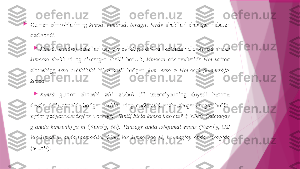 
Gumon  olmoshlarining  kimsá,  kimársá,  biragii,  biráv  shakllari  shaxsga  nisbatan 
qodlanadi.

Kimsá,  kitnársj   shakllari  b¡r  olmoshn'ng  ikk<  xil  ko‘rinishidir.  Kimsá   shakh 
kimersa   shakli  ni  ng  qisqargan  shakli  bo‘ÜD,  kimersa  o‘z  navbatida  kim   so‘roq 
olmoshiga  ersa   qo‘shihshi  bilan  hosil  bo'lgan.  kim+ersa   >  kim-ersá  (kimersá)> 
kimsá.

Kimsá   gumon  olmoshi  eski  o‘zbek  tili  taraqqiyotining  deyarli  hamma 
davrlauda  iste’molda  bo‘lgan.  Lekin  uning  qodlamshi  ancha  chegaralangan  bo'lib, 
ayrim  yodgorhklardagina  uchraydi:  Senitj  birla  kimsá  bar-mu?   (Tafsir)  Qalmagay 
g‘anula  kimsenhj  ja  ni   (Navoiy,  SS).  Kunsege  anda  isbqumat  emcis   (Navoiy,  SS/ 
Bir  kimsá  ni  anda  tapmadilar   (BV/  Bir  kimsá  yoq  ki,  boimag'ay  anda  sorag‘da  
(Munis).                   