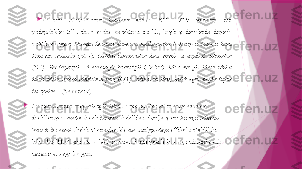 
Gumon  olmoshimng  kimersa   shakh  XI11—XIV  asrlarga  oid 
yodgorhklar  tili  uchun  ancha  xarakterli  bo‘lib,  keyingi  davrlarda  deyarh 
qoMlanmagan:  Nishán  bermas  kimersa  mislirjizdin   //  Iráq-  u  Rum-u  ham 
Kan  an  ¡chinda   (MN).  Ushbu  kimársálár  kim,  azáb-  u  uqubat  qilnurlar  
(NF).  Bu  tayaqni...  kimersagü  bermágil   (Tafsir).  Men  hargiz  kimersádin 
kuch  birla  narsa  almishim  yoq   (QR).  Kimersá  kim,  se/já  egri  keijid  tufar 
bu qadar...  (Sakkokiy).

Gumon olmoshimng  biragii, biráv  shakllari bir xil manba asosida 
shakllangan:  biráv  shakh  biragii  shaklidan rivojlangan:  biragii >biraii 
>birá ,  b i ragú  shakh o‘z navbatida  bir  soniga  -ágii  affiksi qo‘shilishi 
bilan hosil bo‘lgan. Bu stiakl jamlovchi son yasahshining qadimgi usuli 
asosida yuzaga kelgan.                   