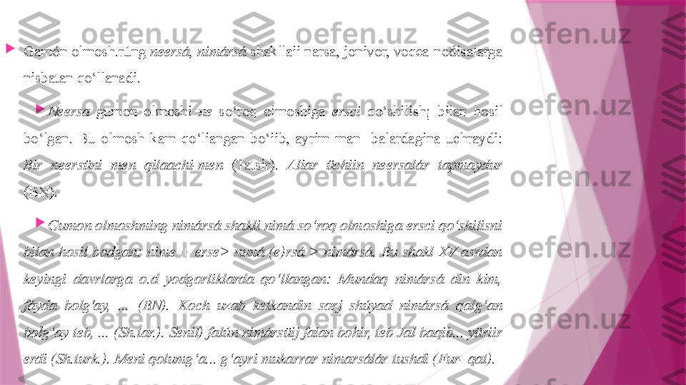 
Gamón olmosh.rúng  neersá, nimársá  shakllaii narsa, jonivor, voqea-nodisalarga 
nisbatan qo‘llanadi.

Neersa   gumon  olmoshi  ne   so‘roq  olmoshiga  ersci   qo‘shilish¡  bilan  hosil 
bo‘lgan.  Bu  olmosh  kam  qo‘liangan  bo‘iib,  ayrim  man-  balardagina  uchraydi: 
Bir  neersüni  men  qilaachi-men   (Tatsir).  Aliar  üchiin  neersalár  tapmaydur  
(BN).

Gumon olmoshming nimársá shakli nimá so‘roq olmoshiga ersci qo‘shilisni 
bilan  hosil  bodgan:  nime  +  erse>  nuná  (e)rsá  >  nimársá.  Bu  shakl  XV  asrdan 
keyingi  davrlarga  o.d  yodgorliklarda  qo‘llangan:  Mundaq  nimársá  din  kim, 
fáyda  bolg'ay,  ...  (BN).  Koch  uzab  ketkandin  sorj  shúyad  nimársá  qalg‘an 
bolg‘ay teb, ... (Sh.tar.). Senil) falún nimársüij faian bohir, teb Jal baqib... yüriir 
erdi (Sh.turk.). Meni qolumg‘a... g‘ayri mukarrar nimarsálár tushdi (Fur- qat).                   