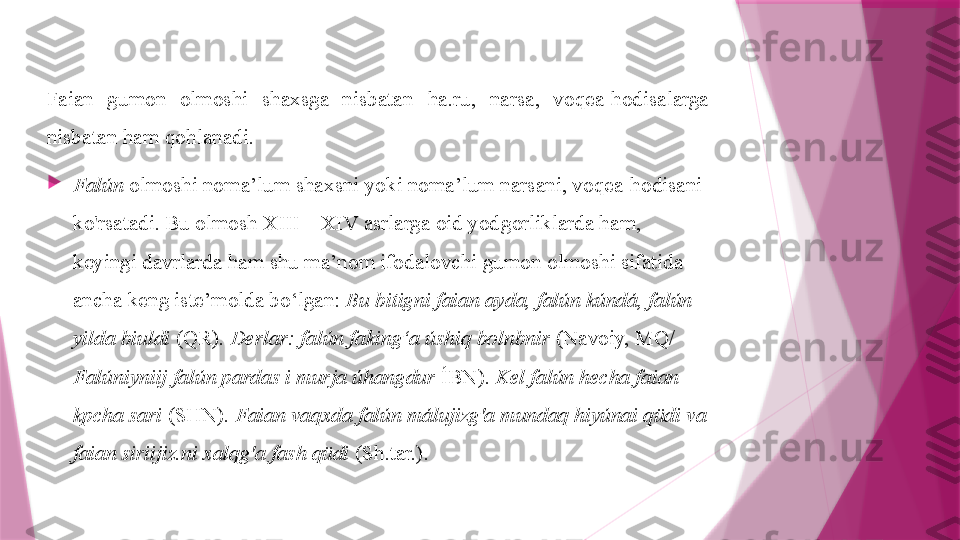 Faian  gumon  olmoshi  shaxsga  nisbatan  ha.ru,  narsa,  voqea-hodisalarga 
nisbatan ham qohlanadi.

Falún  olmoshi noma’lum shaxsni yoki noma’lum narsani, voqea-hodisani 
ko'rsatadi. Bu olmosh XIII—XIV asrlarga oid yod gorliklarda ham, 
keyingi davrlarda ham shu ma’nom ifodalovchi gumon olmoshi sifatida 
ancha keng iste’molda bo‘lgan:  Bu bitigni faian ayda, falún kúndá, falún 
yilda biuldi  (QR).  Derlar: falún faking‘a úshiq bolnbnir  (Navoiy, MQ/ 
Falúniyniij falún pardas i murja úhangdur  ÍBN).  Kel falún hecha faian 
kpcha sari  (SHN).  Faian vaqxda falún málujizg'a mundaq hiyúnai qüdi va 
faian siriijiz.ni xalqg'a fash qüdi  (Sh.tar.).                   