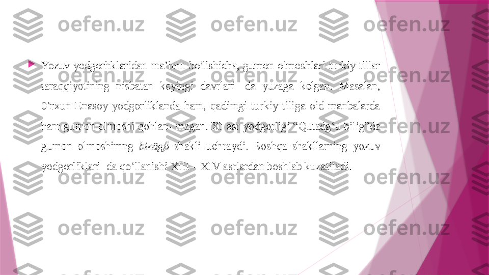 
Yozuv yodgorhklaridan ma’lum bo'lishicha, gumon olmoshlari turkiy tillar 
taraqqiyotining  nisbatan  keyingi  davrlari-  da  yuzaga  kelgan.  Masalan, 
0‘rxun-Enasoy  yodgorliklanda  ham,  qadimgi  turkiy  tiliga  oid  manbalarda 
ham  gumon  olmoshi  qohlan- magan.  XI asr  yodgorligi  “Qutadg‘u  bilíg”da 
gumon  olmoshimng  birägß   shakli  uchraydi.  Boshqa  shakllarning  yozuv 
yodgorliklari- da qo‘llanishi XIII—XIV asrlardan boshlab kuzatiladi.                   