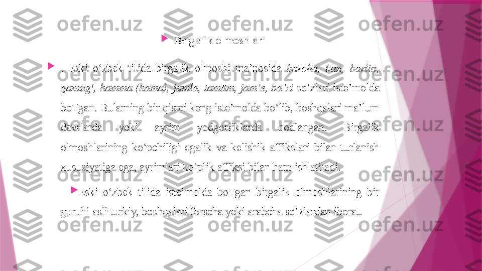 
Birgalik olmoshlari

.  Eski  o‘zbek  tilida  birgalik  olmoshi  ma’nosida  barcha,  ban,  barliq, 
qamug 1
, hamma (hama), jumla, tamäm, jam’e, ba’zi  so‘zlari iste’molda 
boTgan. Bularning bir qismi keng iste’molda bo‘lib, boshqalari ma’lum 
davrlarda  yoki  ayrim  yodgorliklarda  qodlangan.  Birgalik 
olmoshlarining  ko‘pchiligi  egalik  va  kelishik  affikslari  bilan  turlanish 
xususiyatiga ega, ayrimlari ko‘plik affiksi bilan ham ishlatiladi.

Eski  o‘zbek  tilida  iste’molda  boTgan  birgalik  olmoshlarining  bir 
guruhi asli turkiy, boshqalari forscha yoki arabcha so’zlardan iborat.                   