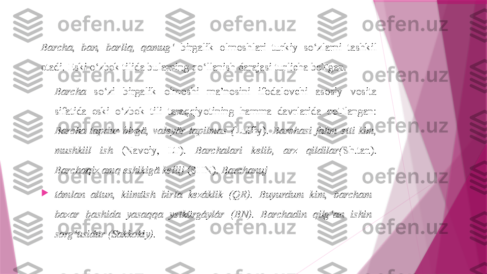 Barcha,  ban,  barliq,  qamug‘   birgalik  olmoshlari  turkiy  so‘zlarni  tashkil 
etadi. Eski o‘zbek tilida bularning qo‘llanish darajasi turlicha boTgan.
Barcha   so‘zi  birgalik  olmoshi  ma’nosini  ifodalovchi  asosiy  vosita 
sifatida  eski  o‘zbek  tili  taraqqiyotining  hamma  davrlarida  qoTlangan: 
Barcha  tapdur  bizgä,  valeyär  tapilmas  { Lutfiy).  Barchasi  fahm  etti  kim, 
mushkiil  ish   (Navoiy,  LT).  Barchalari  kelib,  arz  qildilar( Sh.tar.). 
Barchaqiz amq eshikigä keliij  (SHN).  Barchanuj

támlan  altun,  kiimüsh  birla  kezáklik  (QR).  Buyurdum  kim,  barcham 
bazar  bashida  yasaqqa  yetkürgáylár  (BN).  Barchadin  qilg‘an  ishin 
sorg‘usidur (Sakkokiy).                   