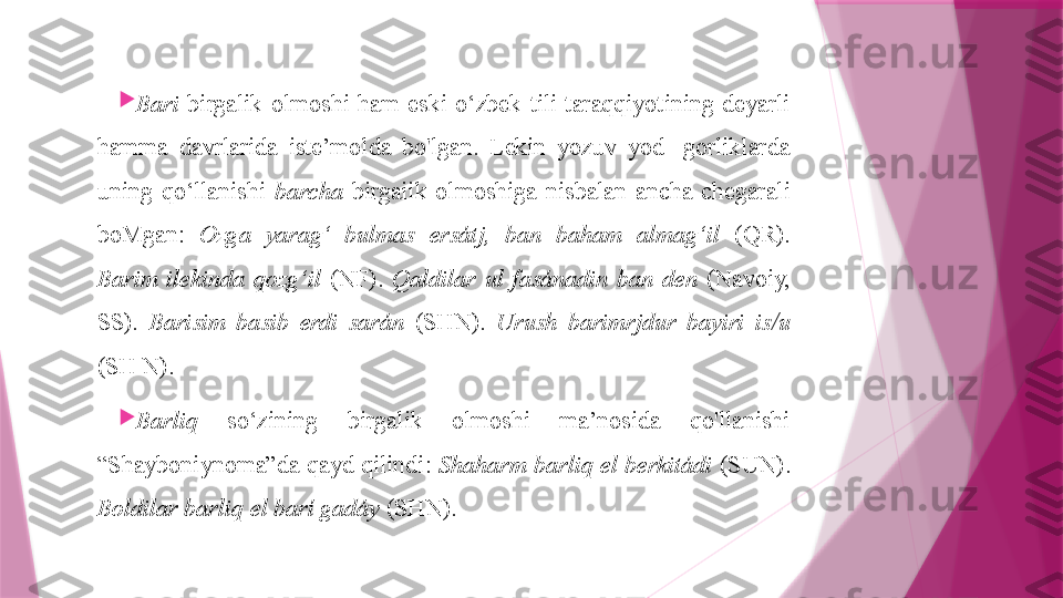 
Bari   birgalik  olmoshi  ham  eski  o‘zbek  tili  taraqqiyotining  deyarli 
hamma  davrlarida  iste’molda  bo'lgan.  Lekin  yozuv  yod-  gorliklarda 
uning  qo‘llanishi  barcha   birgaiik  olmoshiga  nisbalan  ancha  chegarali 
boMgan:  Ozga  yarag‘  bulmas  ersátj,  ban  baham  almag‘il   (QR). 
Barim  ilekinda  qozg‘il   (NF).  Qaldilar  ul  fasánadin  ban  den   (Navoiy, 
SS).  Barisim  basib  erdi  sarán   (SHN).  Urush  barimrjdur  bayiri  is/u  
(SH N).

Barliq   so‘zining  birgalik  olmoshi  ma’nosida  qo'llanishi 
“Shayboniynoma”da qayd qilindi:  Shaharm barliq el berkitádi  (SUN). 
Boldilar barliq el barí gadáy  (SHN).                   